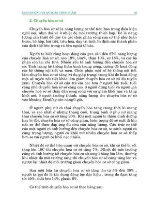 DINH DÛÚÄNG VAÂ AN TOAÂN THÛÅC PHÊÍM                                         26


     2. Chuyïín hoáa cú súã

     Chuyïín hoáa cú súã laâ nùng lûúång cú thïí tiïu hao trong àiïìu kiïån
nghó nöåi, nhõn àoái vaâ úã nhiïåt àöå möi trûúâng thñch húåp. Àoá laâ nùng
lûúång cêìn thiïët àïí duy trò caác chûác phêån söëng cuãa cú thïí nhû tuêìn
hoaân, hö hêëp, baâi tiïët, tiïu hoáa, duy trò tñnh öín àõnh caác thaânh phêìn
cuãa dõch thïí bïn trong vaâ bïn ngoaâi tïë baâo.

      Ngûúâi ta biïët rùçng hoaåt àöång cuãa gan cêìn àïën 27% nùng lûúång
cuãa chuyïín hoaá cú súã, naäo 19%, tim%, thêån 10%, cú 18%, vaâ caác böå
phêån coân laåi chó 18%. Nhiïìu yïëu töë aãnh hûúãng àïën chuyïín hoáa cú
súã: Tònh traång hïå thöëng thêìn kinh trung ûúng, cûúâng àöå hoaåt àöång
caác hïå thöëng nöåi tiïët vaâ men. Chûác phêån möåt söë hïå thöëng nöåi tiïët
laâm chuyïín hoáa cú súã tùng (vñ duå giaáp traång) trong khi àoá hoaåt àöång
möåt söë tuyïën nöët tiïët khaác laâm giaãm chuyïín hoáa cú súã (vñ duå tuyïën
yïn). Chuyïín hoáa cú súã cuãa treã em cao hún úã ngûúâi lúán tuöíi, tuöíi
caâng nhoã chuyïín hoaá cú súã caâng cao. úã ngûúâi àûáng tuöíi vaâ ngûúâi giaâ
chuyïín hoaá cú súã thêëp dêìn song song vúái sûå giaãm khöëi naåc vaâ tùng
khöëi múä. úã ngûúâi trûúãng thaânh, nùng lûúång cho chuyïín hoáa cú súã
vaâo khoaãng 1kcal/kg cên nùång/1 giúâ.

     ÚÃ ngûúâi phuå nûä coá thai chuyïín hoáa tùng trong thúâi kò mang
thai, vaâ cao nhêët úã nhûäng thaáng cuöëi, trung bònh úã phuå nûä mang
thai chuyïín hoáa cú súã tùng 20%. Khi möåt ngûúâi bõ thiïëu dinh dûúäng
hay bõ àoái, chuyïín hoáa cú súã cuäng giaãm, hiïån tûúång àoá seä mêët ài khi
naâo cú thïì àûúåc àaáp ûáng àuã nhu cêìu nùng lûúång. Cêëu truác cú thïí
cuãa möåt ngûúâi coá aãnh hûúãng àïën chuyïín hoáa cú súã, so saánh ngûúâi coá
cuâng troång lûúång, ngûúâi coá khöëi múä nhiïìu chuyïín hoáa cú súã thêëp
hún so vúái ngûúâi coá khöëi naåc nhiïìu.

     Nhiïåt àöå cú thïí liïn quan vúái chuyïín hoáa cú súã, khi cú thïí bõ söët
tùng lïn 10C thò chuyïín hoáa cú súã tùng 7%. .Nhiïåt àöå möi trûúâng
cuäng coá aãnh hûúãng túái chuyïín hoáa cú súã song khöng lúán lùæm, thûúâng
khi nhiïåt àöå möi trûúâng tùng thò chuyïín hoáa cú súã cuäng tùng lïn vaâ
ngûúåc laåi nhiïåt àöå möi trûúâng giam chuyïín hoáa cú súã cuäng giaãm.

      Sau möåt bûäa ùn chuyïín hoáa cú súã tùng lïn tûâ 5% àïën 30% ,
ngûúâi ta goåi àoá laâ taác duång àöång lûåc àùåc hiïåu , trong àoá àaåm tùng
túái 40%, chêët beáo 14%, gluxit 6%.

     Coá thïí tñnh chuyïín hoáa cú súã theo baãng sau:
 