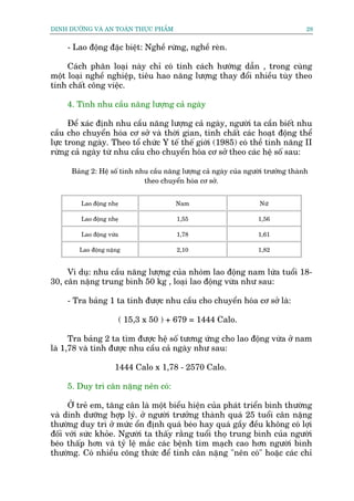DINH DÛÚÄNG VAÂ AN TOAÂN THÛÅC PHÊÍM                                                28


     - Lao àöång àùåc biïåt: Nghïì rûâng, nghïì reân.

     Caách phên loaåi naây chó coá tñnh caách hûúáng dêîn , trong cuâng
möåt loaåi nghïì nghiïåp, tiïu hao nùng lûúång thay àöíi nhiïìu tuây theo
tñnh chêët cöng viïåc.

     4. Tñnh nhu cêìu nùng lûúång caã ngaây

      Àïí xaác àõnh nhu cêìu nùng lûúång caã ngaây, ngûúâi ta cêìn biïët nhu
cêìu cho chuyïín hoáa cú súã vaâ thúâi gian, tñnh chêët caác hoaåt àöång thïí
lûåc trong ngaây. Theo töí chûác Y tïë thïë giúái (1985) coá thïì tñnh nùng II
rûâng caã ngaây tûâ nhu cêìu cho chuyïín hoáa cú súã theo caác hïå söë sau:

      Baãng 2: Hïå söë tñnh nhu cêìu nùng lûúång caã ngaây cuãa ngûúâi trûúãng thaânh
                              theo chuyïín hoáa cú súã.


         Lao àöång nheå                  Nam                        Nûä

         Lao àöång nheå                  1,55                       1,56

         Lao àöång vûâa                  1,78                       1,61

        Lao àöång nùång                  2,10                       1,82


     Vñ duå: nhu cêìu nùng lûúång cuãa nhoám lao àöång nam lûáa tuöíi 18-
30, cên nùång trung bònh 50 kg , loaåi lao àöång vûâa nhû sau:

     - Tra baãng 1 ta tñnh àûúåc nhu cêìu cho chuyïín hoáa cú súã laâ:

                          ( 15,3 x 50 ) + 679 = 1444 Calo.

      Tra baãng 2 ta tòm àûúåc hïå söë tûúng ûáng cho lao àöång vûâa úã nam
laâ 1,78 vaâ tñnh àûúåc nhu cêìu caã ngaây nhû sau:

                     1444 Calo x 1,78 - 2570 Calo.

     5. Duy trò cên nùång nïn coá:

      ÚÃ treã em, tùng cên laâ möåt biïíu hiïån cuãa phaát triïín bònh thûúâng
vaâ dinh dûúäng húåp lyá. úã ngûúâi trûúãng thaânh quaá 25 tuöíi cên nùång
thûúâng duy trò úã mûác öín àõnh quaá beáo hay quaá gêìy àïìu khöng coá lúåi
àöëi vúái sûác khoãe. Ngûúâi ta thêëy rùçng tuöíi thoå trung bònh cuãa ngûúâi
beáo thêëp hún vaâ tyã lïå mùæc caác bïånh tim maåch cao hún ngûúâi bònh
thûúâng. Coá nhiïìu cöng thûác àïí tñnh cên nùång "nïn coá" hoùåc caác chó
 