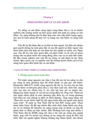 DINH DÛÚÄNG VAÂ AN TOAÂN THÛÅC PHÊÍM                                            2




                                  Chûúng I

                DINH DÛÚÄNG HÚÅP LYÁ VAÂ SÛÁC KHOEÃ


      Ăn uöëng vaâ sûác khoãe caâng ngaây caâng àûúåc chuá yá vaâ coá nhiïìu
nghiïn cûáu chûáng minh sûå liïn quan chùåt cheä giûäa ùn uöëng vaâ sûác
khoãe. Ăn uöëng khöng chó laâ àaáp ûáng nhu cêìu cêëp thiïët haâng ngaây,
maâ coân laâ biïån phaáp àïí duy trò vaâ nêng cao sûác khoãe vaâ tùng tuöíi
thoå.

      Vêën àïì ùn àaä àûúåc àùåt ra tûâ khi coá loaâi ngûúâi, luác àêìu chó nhùçm
giaãi quyïët chöëng laåi caãm giaác àoái vaâ sau àoá ngûúâi ta thêëy ngoaâi viïåc
thoãa maän nhu cêìu bûäa ùn coân àem laåi cho ngûúâi ta niïìm vui. Ngaây
nay vêën àïì ùn coân liïn quan àïën sûå phaát triïín vaâ laâ yïëu töë quan
troång cho sûå phaát triïín cho cöång àöìng, khu vûåc vaâ caã möåt àêët nûúác.
Ài àêìu trong nghiïn cûáu vêën àïì ùn uöëng vaâ sûác khoãe laâ caác thêìy
thuöëc. Qua quan saát vaâ nghiïn cûáu àaä chûáng minh nhiïìu yïëu töë ùn
uöëng liïn quan àïën bïånh têåt vaâ sûác khoãe.


I. LÕCH SÛÃ PHAÁT TRIÏÍN CUÃA KHOA HOÅC DINH DÛÚÄNG

     1. Nhûäng quan niïåm trûúác àêy:

      Tûâ trûúác cöng nguyïn caác nhaâ y hoåc àaä noái túái ùn uöëng vaâ cho
ùn uöëng laâ möåt phûúng tiïån àïí chûäa bïånh vaâ giûä gòn sûác khoãe.
Hypocraát (460-377) trûúác cöng nguyïn àaä chó ra vai troâ cuãa ùn baão
vïå sûác khoãe vaâ khuyïn phaãi chuá yá, tuây theo tuöíi taác, thúâi tiïët, cöng
viïåc maâ nïn ùn nhiïìu hay ñt, ùn möåt luác hay raãi ra nhiïìu lêìn.
Hypocrat nhêën maånh vïì vai troâ ùn trong àiïìu trõ. Öng viïët "Thûác ùn
cho bïånh nhên phaãi laâ möåt phûúng tiïån àiïìu trõ vaâ trong phûúng
tiïån àiïìu trõ cuãa chuáng ta phaãi coá dinh dûúäng". Öng cuäng nhêån xeát
"Haån chïë vaâ ùn thiïëu chêët böí rêët nguy hiïím àöëi vúái ngûúâi mùæc bïånh
maån tñnh". ÚÃ nûúác ta Tuïå Tônh thïë kó thûá XIV trong saách "Nam
dûúåc thêìn hiïåu" àaä àïì cêåp nhiïìu àïën tñnh chêët chûäa bïånh cuãa thûác
ùn vaâ coá nhûäng lúâi khuyïn ùn uöëng trong möåt söë bïånh vaâ öng àaä
phên biïåt ra thûác ùn haân nhiïåt. Haãi Thûúång Laän öng möåt danh y
Viïåt Nam thïë kó XVIII cuäng rêët chuá yá túái viïåc ùn uöëng cuãa ngûúâi
bïånh. öng viïët Coá thuöëc maâ thöng coá ùn uöëng thò cuäng ài àïën chöî
chïët. Àöëi vúái ngûúâi ngheâo khöng nhûäng öng thùm bïånh, cho thuöëc
 