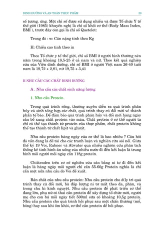 DINH DÛÚÄNG VAÂ AN TOAÂN THÛÅC PHÊÍM                                         29


söë tûúng. ûáng. Möåt chó söë àûúåc sûã duång nhiïìu vaâ àûúåc Töí chûác Y tïë
thïë giúái (1985) khuyïën nghõ laâ chó söë khöëi cú thïí (Body Mass Index,
BMI ), trûúác àêy coân goåi laâ chó söë Quetelet:

     Trong àoá : w: Cên nùång tñnh theo Kg

     H: Chiïìu cao tñnh theo in

     Theo Töí chûác y tïë thïë giúái, chó söë BMI úã ngûúâi bònh thûúâng nïn
nùm trong khoaãng 18,5-25 úã caã nam vaâ nûä. Theo kïët quaã nghiïn
cûáu cuãa Viïån dinh dûúäng, chó söë BMI úã ngûúâi Viïåt nam 26-40 tuöíi
nam laâ 19,72 + 2,81, nûä 19,75 + 3,41


II NHU CÊÌU CAÁC CHÊËT DINH DÛÚÄNG

     A . Nhu cêìu caác chêët sinh nùng lûúång

     1. Nhu cêìu Protein.

      Trong quaá trònh söëng, thûúâng xuyïn diïîn ra quaá trònh phên
huãy vaâ sinh töíng húåp caác chêët, quaá trònh thay cuä àöíi múái vïì thaânh
phêìn tïë baâo. Àïí àaãm baão quaá trònh phên huãy vaâ àöíi múái haâng ngaây
cêìn böí xung chêët protein vaâo maáu. Chêët protein úã cú thïí ngûúâi ta
chó coá thïí taåo thaânh tûâ protein cuãa thûåc phêím, chêët protein khöng
thïí taåo thaânh tûâ chêët lipit vaâ gluxit.

     Nhu cêìu protein haâng ngaây cuãa cú thïí laâ bao nhiïu ? Cêu hoãi
àoá vêîn àang laâ àïì taâi cho caác tranh luêån vaâ nghiïn cûáu söi nöíi. Giûäa
thïë kyã 19 Voi, Rubner vaâ Atwater qua nhiïìu nghiïn cûáu phên tñch
thöëng kï tònh hònh ùn uöëng cuãa nhiïìu nûúác ài àïën kïët luêån laâ trung
bònh möîi ngûúâi möîi ngaây cêìn 118g protein.

     Chittenden trïn cú súã nghiïn cûáu cên bùçng ni tú ài àïën kïët
luêån laâ haâng ngaây möîi ngûúâi chó cêìn 55-60g Protein nghôa laâ chó
cêìn möåt nûãa nhu cêìu do Voi àïì xuêët.

     Baãn chêët cuãa nhu cêìu protein: Nhu cêìu protein cho d(ly trò quaá
trònh thay cuä àöíi múái, buâ àùæp lûúång ni tú mêët theo da, phên, vaâ
trong chu kò kinh nguyïåt. Nhu cêìu protein àïí phaát triïín cú thïí
àang lúán, phuå nûä coá thai cêìn protein àïí xêy dûång töí chûác múái, ngûúâi
meå cho con buá möîi ngaây tiïët 500ml sûäa coá khoaãng 10,5g protein.
Nhu cêìu protein cho quaá trònh höìi phuåc sau möåt chêën thûúng (möí,
boãng) hay sau khi öëm khoãi, cú thïí cêìn protein dïí höìi phuåc.
 