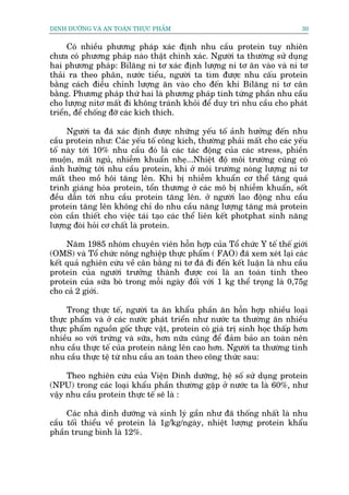 DINH DÛÚÄNG VAÂ AN TOAÂN THÛÅC PHÊÍM                                       30


      Coá nhiïìu phûúng phaáp xaác àõnh nhu cêìu protein tuy nhiïn
chûa coá phûúng phaáp naâo thêåt chñnh xaác. Ngûúâi ta thûúâng sûã duång
hai phûúng phaáp: Bilùng ni tú xaác àõnh lûúång ni tú ùn vaâo vaâ ni tú
thaãi ra theo phên, nûúác tiïíu, ngûúâi ta tòm àûúåc nhu cêëu protein
bùçng caách àiïìu chónh lûúång ùn vaâo cho àïën khi Bilùng ni tú cên
bùçng. Phûúng phaáp thûá hai laâ phûúng phaáp tñnh tûâng phêìn nhu cêìu
cho lûúång nitú mêët ài khöng traánh khoãi àïí duy trò nhu cêìu cho phaát
triïín, àïí chöëng àúä caác kñch thñch.

     Ngûúâi ta àaä xaác àõnh àûúåc nhûäng yïëu töë aãnh hûúãng àïën nhu
cêìu protein nhû: Caác yïëu töë cöng kñch, thûúâng phaãi mêët cho caác yïëu
töë naây túái 10% nhu cêìu àoá laâ caác taác àöång cuãa caác stress, phiïìn
muöån, mêët nguã, nhiïîm khuêín nheå...Nhiïåt àöå möi trûúâng cuäng coá
aãnh hûúãng túái nhu cêìu protein, khi úã möi trûúâng noáng lûúång ni tú
mêët theo möì höi tùng lïn. Khi bõ nhiïîm khuêín cú thïí tùng quaá
trònh giaáng hoáa protein, töín thûúng úã caác mö bõ nhiïîm khuêín, söët
àïìu dêîn túái nhu cêìu protein tùng lïn. úã ngûúâi lao àöång nhu cêìu
protein tùng lïn khöng chó do nhu cêìu nùng lûúång tùng maâ protein
coân cêìn thiïët cho viïåc taái taåo caác thïí liïn kïët photphat sinh nùng
lûúång àoâi hoãi cú chêët laâ protein.

     Nùm 1985 nhoám chuyïn viïn höîn húåp cuãa Töí chûác Y tïë thïë giúái
(OMS) vaâ Töí chûác nöng nghiïåp thûåc phêím ( FAO) àaä xem xeát laåi caác
kïët quaã nghiïn cûáu vïì cên bùçng ni tú àaä ài àïën kïët luêån laâ nhu cêìu
protein cuãa ngûúâi trûúãng thaânh àûúåc coi laâ an toaân tñnh theo
protein cuãa sûäa boâ trong möîi ngaây àöëi vúái 1 kg thïí troång laâ 0,75g
cho caã 2 giúái.

     Trong thûåc tïë, ngûúâi ta ùn khêíu phêìn ùn höîn húåp nhiïìu loaåi
thûåc phêím vaâ úã caác nûúác phaát triïín nhû nûúác ta thûúâng ùn nhiïìu
thûåc phêím nguöìn göëc thûåc vêåt, protein coá giaá trõ sinh hoåc thêëp hún
nhiïìu so vúái trûáng vaâ sûäa, hún nûäa cuäng àïí àaãm baão an toaân nïn
nhu cêìu thûåc tïë cuãa protein nêng lïn cao hún. Ngûúâi ta thûúâng tñnh
nhu cêìu thûåc tïå tûâ nhu cêìu an toaân theo cöng thûác sau:

     Theo nghiïn cûáu cuãa Viïån Dinh dûúäng, hïå söë sûã duång protein
(NPU) trong caác loaåi khêíu phêìn thûúâng gùåp úã nûúác ta laâ 60%, nhû
vêåy nhu cêìu protein thûåc tïë seä laâ :

     Caác nhaâ dinh dûúäng vaâ sinh lyá gêìn nhû àaä thöëng nhêët laâ nhu
cêìu töëi thiïíu vïì protein laâ 1g/kg/ngaây, nhiïåt lûúång protein khêíu
phêìn trung bònh laâ 12%.
 