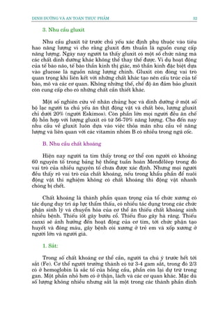 DINH DÛÚÄNG VAÂ AN TOAÂN THÛÅC PHÊÍM                                          32


     3. Nhu cêìu gluxit

      Nhu cêìu gluxit tûâ trûúác chuã yïëu xaác àõnh phuå thuöåc vaâo tiïu
hao nùng lûúång vò cho rùçng gluxit àún thuêìn laâ nguöìn cung cêëp
nùng lûúång. Ngaây nay ngûúâi ta thêëy gluxit coá möåt söë chûác nùng maâ
caác chêët dinh dûúäng khaác khöng thïí thay thïë àûúåc. Vñ duå hoaåt àöång
cuãa tïë baâo naäo, tïë baâo thêìn kinh thõ giaác, mö thêìn kinh àùåc biïåt dûåa
vaâo glucose laâ nguöìn nùng lûúång chñnh. Gluxit coân àoáng vai troâ
quan troång khi liïn kïët vúái nhûäng chêët khaác taåo nïn cêëu truác cuãa tïë
baâo, mö vaâ caác cú quan. Khöng nhûäng thïë, chïë àöå ùn àaãm baão gluxit
coân cung cêëp cho coá nhûäng chêët cêìn thiïët khaác.

     Möåt söë nghiïn cûáu vïì nhên chuãng hoåc vaâ dinh dûúäng úã möåt söë
böå laåc ngûúâi ta chuã yïëu ùn thõt àöång vêåt vaâ chêët beáo, lûúång gluxit
chó dûúái 20% (ngûúâi Eskimos). Coân phêìn lúán moåi ngûúâi àïìu ùn chïë
àöå höîn húåp vúái lûúång gluxit coá tûâ 56-70% nùng lûúång. Cho àïën nay
nhu cêìu vïì gluxit luön dûåa vaâo viïåc thoãa maän nhu cêìu vïì nùng
lûúång vaâ liïn quan vúái caác vitamin nhoám B coá nhiïìu trong nguä cöëc.

     B. Nhu cêìu chêët khoaáng

     Hiïån nay ngûúâi ta tòm thêëy trong cú thïí con ngûúâi coá khoaãng
60 nguyïn töë trong baãng hïå thöëng tuêìn hoaân Menàïlïep trong àoá
vai troâ cuãa nhiïìu nguyïn töë chûa àûúåc xaác àõnh. Nhûng moåi ngûúâi
àïìu thêëy roä vai troâ cuãa chêët khoaáng, nïëu trong khêíu phêìn àïí nuöi
àöång vêåt thñ nghiïåm khöng coá chêët khoaáng thò àöång vêåt nhanh
choáng bõ chïët.

      Chêët khoaáng laâ thaânh phêìn quan troång cuãa töí chûác xûúng coá
taác duång duy trò aáp lûåc thêím thêëu, coá nhiïìu taác duång trong caác chûác
phêån sinh lyá vaâ chuyïín hoáa cuãa cú thïí ùn thiïëu chêët khoaáng sinh
nhiïìu bïånh. Thiïëu iöët gêy bûúáu cöí. Thiïëu fluo gêy haâ rùng. Thiïëu
canxi seä aãnh hûúãng àïën hoaåt àöång cuãa cú tim, túái chûác phêån taåo
huyïët vaâ àöng maáu, gêy bïånh coâi xûúng úã treã em vaâ xöëp xûúng úã
ngûúâi lúán vaâ ngûúâi giaâ.

     1. Sùæt:

      Trong söë chêët khoaáng cú thïí cêìn, ngûúâi ta chuá yá trûúác hïët túái
sùæt (Fe). Cú thïí ngûúâi trûúãng thaânh coá tûâ 3-4 gam sùæt, trong àoá 2/3
coá úã hemoglobin laâ sùæc töë cuãa höìng cêìu, phêìn coân laåi dûå trûâ trong
gan. Möåt phêìn nhoã hún coá úã thêån, laách vaâ caác cú quan khaác. Mùåc duâ
söë lûúång khöng nhiïìu nhûng sùæt laâ möåt trong caác thaânh phêìn dinh
 