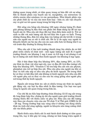 DINH DÛÚÄNG VAÂ AN TOAÂN THÛÅC PHÊÍM                                          33


dûúäng quan troång nhêët, coá têìm quan troång cú baãn àöëi vúái sûå söëng.
Sùæt laâ thaânh phêìn cuãa huyïët sùæc töë, myoglobin, caác xitrocrom vaâ
nhiïìu enzim nhû catalaza vaâ caác peroxidaza. Nhû thaânh phêìn cuãa
caác phûác chêët êëy vaâ cuãa caác men kim loaåi - hûäu cú, sùæt vêån chuyïín
oxy vaâ giûä vai troâ quan troång trong hö hêëp tïë baâo.

      Àúâi söëng cuãa höìng cêìu khoaãng 120 ngaây nhûng lûúång Fe àûúåc
giaãi phoáng khöng bõ àaâo thaãi maâ phêìn lúán àûúåc duâng laåi àïí taái taåo
huyïët sùæc töë. Nhu cêìu sùæt thay àöíi tuyâ theo àiïìu kiïån sinh lyá. Treã sú
sinh ra àúâi vúái möåt lûúång sùæt dûå trûä khaá lúán úã gan vaâ laách. Trong
nhûäng thaáng àêìu, àûáa treã söëng dûåa vaâo lûúång sùæt dûå trûä àoá vò trong
sûäa cuãa ngûúâi meå coá rêët ñt chêët sùæt. Àoá laâ lyá do ngaây nay ngûúâi ta
khuyïën khñch caác baâ meå cho con ùn sam súám hún tûâ thaáng thûá 5 so
vúái trûúác àêy thûúâng laâ thaáng thûá saáu.

      Nhu cêìu sùæt úã lûáa tuöíi trûúãng thaânh tùng lïn nhiïìu do cú thïí
phaát triïín nhiïìu töí chûác múái - möîi ngaây lûúång sùæt mêët ài úã ngûúâi
trûúãng thaânh vaâo khoaãng 1 mg úã nam vaâ 0,8 mg úã nûä nhûng úã nûä
laåi coá lûúång sùæt mêët thïm theo kinh nguyïåt vaâo khoaãng 2 mg/ ngaây.

      Sùæt úã thõt àûúåc hêëp thu khoaãng 30%, àêåu tûúng 20%, caá 15%,
caác thûác ùn thûåc vêåt nhû nguä cöëc, rau vaâ àêåu àöî (trûâ àêåu tûúng) chó
hêëp thu khoaãng 10%. Vitamin C höî trúå hêëp thu sùæt coân caác phytat,
photphat caãn trúã sûå hêëp thu sùæt. Nhu cêìu phuå cuãa ngûúâi meå khi coá
thai vaâ tiïët sûäa xêëp xi nhu cêìu phuå do kinh nguyïåt. Do trong thúâi
kyâ coá thai vaâ bùæt àêìu tiïët sûäa khöng coá kinh nguyïåt nïn nhu cêìu àöëi
vúái ngûúâi phuå nûä coá thai vaâ cho con buá cuäng giöëng nhû ngûúâi phuå
nûä trong thúâi kyâ kinh nguyïåt.

     Nguöìn sùæt trong thûác ùn: sùæt coá nhiïìu trong caác thûác ùn nguöìn
göëc àöång vêåt, caác haåt hoå àêåu nhêët laâ àêåu tûúng. Caác loaåi rau quaã
cuäng laâ nguöìn sùæt quan troång trong bûäa ùn.

      Caác chïë àöå ùn höîn húåp thûúâng chûáa khoaãng 12-15 mg sùæt trong
àoá 1mg àûúåc hêëp thu: chûâng êëy duã cho ngûúâi nam giúái trûúãng thaânh
nhûng thiïëu àöëi vúái thiïëu niïn vaâ phuå nûä. Nhu cêìu caác àöëi tûúång
naây theo caác chuyïn viïn cuãa caác Töí chûác Y tïë Thïë giúái (OMS) laâ 24
- 28 mg. Trong trûúâng húåp naây cuäng nhû úã nhûäng núi duâng nhiïìu
thûác ùn tinh chïë cöng nghiïåp, ngûúâi ta khuyïn nïn tùng cûúâng chêët
sùæt vaâo khêíu phêìn.

     Bïånh thiïëu maáu thiïëu sùæt laâ möåt bïånh dinh dûúäng coá têìm quan
troång lúán, tuy ñt khi gêy tûã vong, nhûng noá laâm haâng triïåu ngûúâi úã
 