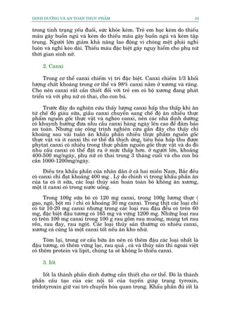 DINH DÛÚÄNG VAÂ AN TOAÂN THÛÅC PHÊÍM                                         34


trong tònh traång yïëu àuöëi, sûác khoãe keám. Treã em hoåc keám do thiïëu
maáu gêy buöìn nguã vaâ keám do thiïëu maáu gêy buöìn nguã vaâ keám têåp
trung. Ngûúâi lúán giaãm khaã nùng lao àöång vò choáng mïåt phaãi nghó
luön vaâ nghó keáo daâi. Thiïëu maáu àùåc biïåt gêy nguy hiïím cho phuå nûä
thúâi gian sinh núã.

     2. Canxi

      Trong cú thïí canxi chiïëm võ trñ àùåc biïåt. Canxi chiïëm 1/3 khöëi
lûúång chêët khoaáng trong cú thïí vaâ 98% canxi nùçm úã xûúng vaâ rùng.
Cho nïn canxi rêët cêìn thiïët àöëi vúái treã em coá böå xûúng àang phaát
triïín vaâ vúái phuå nûä coá thai, cho con buá.

     Trûúác àêy do nghiïn cûáu thêëy lûúång canxi hêëp thu thêëp khñ ùn
tûâ chïë àöå giaâu sûäa, giêìu canxi chuyïín sang chïë àöå ùn nhiïìu thûåc
phêím nguöìn göëc thûåc vêåt vaâ ngheâo canxi, nïn caác nhaâ dinh dûúäng
coá khuynh hûúáng àûa nhu cêìu canxi haâng ngaây lïn cao àïí àaãm baão
an toaân. Nhûng caác cöng trònh nghiïn cûáu gêìn àêy cho thêëy chó
khoaãng sau vaâi tuêìn ùn khêíu phêën nhiïìu thûåc phêím nguöìn göëc
thûåc vêåt vaâ ñt canxi thò cú thïí àaä thñch ûáng, tiïu hoáa hêëp thu àûúåc
phytat canxi coá nhiïìu trong thûåc phêím nguöìn göëc thûåc vêåt vaâ do àoá
nhu cêëu canxi coá thïí àùåt ra úã mûác thêëp hún. úã ngûúâi lúán, khoaãng
400-500 mg/ngaây, phuå nûä coá thai trong 3 thaáng cuöëi vaâ cho con buá
cêìn 1000-1200mg/ngaây.
      Àiïìu tra khêíu phêìn cuãa nhên dên úã caã hai miïìn Nam, Bùæc àïìu
coá canxi chó àaåt khoaãng 400 mg . Lyá do chñnh vò trong khêíu phêìn ùn
cuãa ta coá ñt sûäa, caác loaåi thuãy saãn hoaân toaân boã khöng ùn xûúng,
möåt ñt canxi coá trong nûúác uöëng.

      Trong 100g sûäa boâ coá 120 mg canxi, trong 100g lûúng thûåc (
gaåo, ngö, böåt mò ) chó coá khoaãng 30 mg canxi. Trong thõt caác loaåi chó
coá tûâ 10-20 mg canxi nhûng trong caác loaåi rau àêåu àïìu coá trïn 60
mg, àùåc biïåt àêåu tûúng coá 165 mg vaâ vûâng 1200 mg. Nhûäng loaåi rau
coá trïn 100 mg canxi trong 100 g rau göìm rau muöëng, muâng túi rau
rïìn, rau àay, rau ngoát. Caác loaåi thuãy saãn thûúâng coá nhiïìu canxi,
xûúng caá cuäng laâ möåt canxi töët nïëu ùn kho nhûâ.

      Toám laåi, trong cú cêëu bûäa ùn nïn coá thïm àêåu caác loaåi nhêët laâ
àêåu tûúng, coá thïm vûâng laåc, rau quaã , caá vaâ thuãy saãn thò ngoaâi viïåt
coá thïm protein vaâ lipit, chuáng ta seä khöng lo thiïëu canxi.

     3. Iöët

     Iöët laâ thaânh phêën dinh dûúäng cêìn thiïët cho cú thïí. Àoá laâ thaânh
phêìn cêëu taåo cuãa caác nöåi töë cuãa tuyïën giaáp traång tyroxin,
tridotyroxin giûä vai troâ chuyïín hoáa quan troång. Khêíu phêìn àuã iöët laâ
 