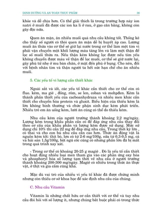 DINH DÛÚÄNG VAÂ AN TOAÂN THÛÅC PHÊÍM                                          36


khoãe vaâ dïî chõu hún. Coá thïí giaãi thñch laâ trong trûúâng húåp naây ion
natri úã muöëi àaä àûúåc caác ion ka li úã rau, úã gaåo cên bùçng, khöng coân
gêy àöåc nûäa.

      Quen ùn mùån, ùn nhiïìu muöëi quaá nhu cêìu khöng töët. Thöëng kï
cho thêëy söë ngûúâi coá thoái quen ùn mùån dïî bõ huyïët aáp cao. Lûúång
muöëi ùn thûâa vaâo cú thïí seä giûä laåi nûúác trong cú thïí laâm mïåt tim vò
phaãi vêån chuyïín möåt khöëi lûúång maáu tùng lïn vaâ laâm mïåt thêån àïí
loåc söë muöëi thûâa ra. Nïëu thêån keám khöng loåc àûúåc nïëu tim yïëu
khöng chuyïín àûúåc maáu vïì thêån àïí loåc muöëi, cú thïí seä giûä nûúác laåi,
gêy phuâ tûâ nheå úã mu baân chên, úã mùåt àïën phuâ úã buång. Cho nïn, àöëi
vúái bïånh nhên tim vaâ thêån ngûúâi ta hïët sûác haån chïë cho ùn nhiïìu
muöëi.

     5. Caác yïëu töë vi lûúång cêìn thiïët khaác

      Ngoaâi sùæt vaâ iöët, caác yïëu töë khaác cêìn thiïët cho cú thïí coân coá
fluo. keäm, ma giï , àöìng, röm, se len, coban vaâ mohpàen. Keäm laâ
thaânh phêìn thiïët yïëu cuãa cacboanhydraza vaâ nhiïìu men khaác cêìn
thiïët cho chuyïín hoáa protein vaâ gluxit. Biïíu hiïån cuãa thiïëu keäm laâ
lúán khöng bònh thûúâng vaâ chûác phêån sinh duåc keám phaát triïín.
Nhiïìu treã em ùn uöëng keám, lûúâi ùn cuäng coá thïí do thiïëu keäm.

     Nhu cêìu keäm cuãa ngûúâi trûúãng thaânh khoaãng 2,2 mg/ngaây.
Lûúång keäm trong khêíu phêìn cêìn coá àïí àaáp ûáng nhu cêìu thay àöíi
theo cú cêëu cuãa khêíu phêìn vaâ lûúång keäm àûúåc sûã duång. Mûác sûã
duång chó 10% thò cêìn 22 mg àïí àaáp ûáng nhu cêìu, Trong thúâi kyâ lúán ,
coá thai vaâ cho con buá nhu cêìu cêìn cao hún. Thûác ùn àöång vêåt laâ
nguöìn keäm töët: thõt boâ, lúån coá tûâ 2-6 mg/100g, sûäa tûâ 0,3-0,5 mg, caá
vaâ haãi saãn 1,5g/100g, böåt nguä cöëc cuäng coá nhûng phêìn lúán àaä bõ mêët
trong quaá trònh xay xaát.

      - Trong cú thïí coá khoaãng 20-25 g magiï . Àoá laâ yïëu töë cêìn thiïët
cho hoaåt àöång nhiïìu loaåi men tham gia vaâo caác phaãn ûáng oxy hoáa
vaâ phosphoryl hoáa söë lûúång taåm thúâi vïì nhu cêìu úã ngûúâi trûúãng
thaânh khoaãng 200-300 mg/ngaây. Magiï coá nhiïìu trong thûác ùn thûåc
vêåt, úã thõt vaâ gia cêìm cuäng khaá.

   Mùåc duâ vai troâ cuãa nhiïìu vi yïëu töë khaác àaä àûúåc chûáng minh
nhûng coân thiïëu cú súã khoa hoåc àïí xaác àõnh nhu cêìu cuãa chuáng.

     C. Nhu cêìu Vitamin

     Vitamin laâ nhûäng chêët hûäu cú cêìn thiïët vúái cú thïí vaâ tuy nhu
cêìu àoâi hoãi vúái söë lûúång ñt, nhûng chuáng bùæt buöåc phaãi coá trong thûác
 