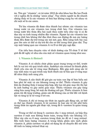 DINH DÛÚÄNG VAÂ AN TOAÂN THÛÅC PHÊÍM                                         37


ùn. Tïn goåi "vitamin", coá tûâ nùm 1912 do nhaâ khoa hoåc Ba lan Funk
vúái yá nghôa àoá laâ nhûäng "amin söëng". Tuy nhiïn ngûúâi ta àaä nhanh
choáng thêëy roä laâ caác vitamin vïì hoáa hoåc khöng cuâng hoå vúái nhau vaâ
chó möåt söë laâ caác amin.

     Tûâ lêu vitamin àaä àûúåc chia thaânh hai nhoám: caác vitamin tan
trong nûúác vaâ caác vitamin tan trong chêët beáo. Caác vitamin tan
trong nûúác khi thûâa àïìu baâi xuêët theo nûúác tiïíu nhû vêåy ñt coá àe
doåa xaãy ra tònh traång nhiïîm àöåc vitamin. Ngûúåc laåi caác vitamin tan
trong chêët beáo khöng thïí àaâo thaãi theo con àûúâng àoá maâ caác lûúång
thûâa àïìu àûúåc dûå trûä trong caác mö múä, gan. Khaã nùng tñch luäy cua
gan lúán nïn coá thïí coá dûå trûä àuã cho cú thïí trong thúâi gian daâi. Tuy
vêåy möåt lûúång quaá cao vitamin A vaâ D coá thïí gêy ngöå àöåc.

      Caác tiïíu ban chuyïn viïn vïì dinh dûúäng cuãa Töí chûác Y tïë thïë
giúái àaä àïì nghõ vïì nhu cêìu cuãa möåt söë vitamin quan troång nhû sau:

     1. Vitamin A (Retinol)

      Vitamin A coá nhiïìu chûác phêån quan troång trong cú thïí, trûúác
hïët laâ vai troâ vúái quaá trònh nhòn. Andehyt cuãa retinol laâ thaânh phêìn
thiïët yïëu cuãa sùæc töë voäng maåc Rodopsin. Khi gùåp aánh saáng sùæc töë
naây mêët maâu vaâ quaá trònh naây kñch thñch caác tïë baâo que úã voäng maåc
àïí nhòn thêëy aánh saáng yïëu.

      Vitamin A cêìn thiïët àïí giûä gòn sûå toaân veån lúáp tïë baâo biïíu mö
bao phuã bïì mùåt vaâ caác khoang trong cú thïí. Thiïëu vitamin A gêy
khö da thûúâng thêëy úã maâng tiïëp húåp, khi lan túái giaác maåc thò thõ lûåc
bõ aãnh hûúãng vaâ gêy mïìm giaác maåc. Thiïëu vitamin coân gêy tùng
sûâng hoáa nang löng, bïì mùåt da thûúâng nöíi gai. Thiïëu vitamin A laâm
giaãm töëc àöå tùng trûúãng, giaãm sûác àïì khaáng cuãa cú thïí àöëi vúái bïånh
têåt vaâ tùng tyã lïå tûã vong úã treã em.

     Vitamin A chó coá trong caác thûác ùn nguöìn göëc àöång vêåt, cú thïí
coá thïí taåo thaânh vitamin A tûâ caroten laâ loaåi sùæc töë rêët phöí biïën
trong thûác ùn nguöìn göëc thûåc vêåt, trong àoá b -caroten laâ quan troång
nhêët.

      Trong cú thïí cûá 2mcg b -caroten cho 1 mcg retinol, sûå hêëp thuå
caroten úã ruöåt non khöng hoaân toaân, trung bònh vaâo khoaãng 1/3.
Nhû vêåy cêìn eo 6 mcg -caroten trong thûác ùn àïí coá 1 mcg retinol.
Khi tñnh haâm lûúång vitamin A trong khêíu phêìn nïn taách phêìn
vitamin A, phêìn caroten vaâ phaãi sûã duång hïå söë chuyïín àöíi noái trïn
àïí tñnh ra lûúång retinol thûåc sûå.
 
