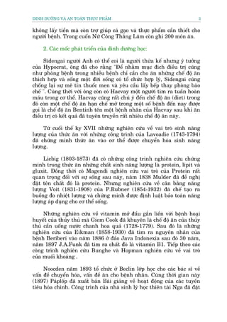 DINH DÛÚÄNG VAÂ AN TOAÂN THÛÅC PHÊÍM                                        3


khöng lêëy tiïìn maâ coân trúå giuáp caá gaåo vaâ thûåc phêím cêìn thiïët cho
ngûúâi bïånh. Trong cuöën Nûä Cöng Thùæng Laäm coân ghi 200 moán ùn.

    2. Caác möëc phaát triïín cuãa dinh dûúäng hoåc:

      Sidengai ngûúâi Anh coá thïí coi laâ ngûúâi thûâa kïë nhûng yá tûúãng
cuãa Hypocrat, öng àaä cho rùçng "Àïí nhùçm muåc àñch àiïìu trõ cuäng
nhû phoâng bïånh trong nhiïìu bïånh chó cêìn cho ùn nhûäng chïë àöå ùn
thñch húåp vaâ söëng möåt àúâi söëng coá töí chûác húåp lyá, Sidengai cuäng
chöëng laåi sûå mï tñn thuöëc men vaâ yïu cêìu lêëy bïëp thay phoâng baâo
chïë ". Cuâng thúâi vúái öng coân coá Hacvay möåt ngûúâi tòm ra tuêìn hoaân
maáu trong cú thïí. Hacvay cuäng rêët chuá yá àïën chïë àöå ùn (diet) trong
àoá coân möåt chïë àöå ùn haån chïë múã trong möåt söë bïånh àïën nay àûúåc
goåi laâ chïë àöå ùn Bentinh tïn möåt bïånh nhên cuãa Hacvay sau khi ùn
àiïìu trõ coá kïët quaã àaä tuyïn truyïìn rêët nhiïu chïë àöå ùn naây.

     Tûâ cuöëi thïë ky XVII nhûäng nghiïn cûáu vïì vai troâ sinh nùng
lûúång cuãa thûác ùn vúái nhûäng cöng trònh cuãa Lavoadie (1743-1794)
àaä chûáng minh thûác ùn vaâo cú thïí àûúåc chuyïín hoáa sinh nùng
lûúång.

     Liebig (1803-1873) àaä coá nhûäng cöng trònh nghiïn cûáu chûáng
minh trong thûác ùn nhûäng chêët sinh nùng lûúång laâ protein, lipit vaâ
gluxit. Àöìng thúâi coá Magendi nghiïn cûáu vai troâ cuãa Protein rêët
quan troång àöëi vúái sûå söëng sau naây, nùm 1838 Mulder àaä àïì nghõ
àùåt tïn chêët àoá laâ protein. Nhûng nghiïn cûáu vïì cên bùçng nùng
lûúång Voit (1831-1908) cuãa P.Rubner (1854-1932) àaä chïë taåo ra
buöìng ào nhiïåt lûúång vaâ chûáng minh àûúåc àõnh luêåt baão toaân nùng
lûúång aáp duång cho cú thïí söëng.

     Nhûäng nghiïn cûáu vïì vitamin múã àêìu gùæn liïìn vúái bïånh hoaåi
huyïët cuãa thuãy thuã maâ Giem Cook àaä khuyïn laâ chïë àöå ùn cuãa thuãy
thuã cêìn uöëng nûúác chanh hoa quaã (1728-1779). Sau àoá laâ nhûäng
nghiïn cûáu cuãa Eikman (1858-1930) àaä tòm ra nguyïn nhên cuãa
bïånh Beriberi vaâo nùm 1886 úã àaão Java Indonexia sau àoá 30 nùm,
nùm 1897 J.A.Funk àaä tòm ra chêët àoá laâ vitamin B1. Tiïëp theo caác
cöng trònh nghiïn cûáu Bunghe vaâ Hopman nghiïn cûáu vïì vai troâ
cuãa muöëi khoaáng .

     Noocden nùm 1893 töí chûác úã Beclin lúáp hoåc cho caác baác sô vïì
vêën àïì chuyïín hoáa, vêën àïì ùn cho bïånh nhên. Cuâng thúâi gian naây
(1897) Paáplöëp àaä xuêët baãn Baâi giaãng vïì hoaåt àöång cuãa caác tuyïën
tiïu hoáa chñnh. Cöng trònh cuãa nhaâ sinh lyá hoåc thiïn taâi Nga àaä àùåt
 
