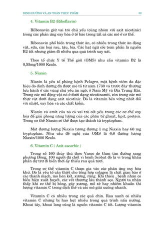 DINH DÛÚÄNG VAÂ AN TOAÂN THÛÅC PHÊÍM                                           39


     4. Vitamin B2 (Riboflavin)

    Rilbonavin giûä vai troâ chuã yïëu (cuâng nhoám vúái axit nicotinic)
trong caác phaãn ûáng oxy hoáa úã tïë baâo trong têët caã caác mö úã cú thïí.

      Ribonavin phöí biïën trong thûác ùn, coá nhiïìu trong thûác ùn àöång
vêåt, sûäa, caác loaåi rau, têåu, bia. Caác haåt nguä cöëc toaân phêìn laâ nguöìn
B2 töët nhûng giaãm ài nhiïìu qua quaá trònh xay xaát.

    Theo töí chûác Y tïë Thïë giúái (OMS) nhu cêìu vitamin B2 laâ
0,55mg/1000 Kcalo.

     5. Niaxin

      Niaxin laâ yïëu töë phoâng bïånh Pelagrú, möåt bïånh viïm da àùåc
hiïåu do dinh dûúäng àaä àûúåc mö taã tûâ nùm 1730 vaâ trûúác àêy thûúâng
lûu haânh úã caác vuâng chuã yïëu aán ngö, úã Nam Myä vaâ Àõa Trung Haãi.
Trong caác mö àöång vêåt noá úã dûúái daång nicotinamit, coân trong caác mö
thûåc vêåt dûúái daång axit nicotinic. Àoá laâ vitamin bïìn vûâng nhêët àöëi
vúái nhiïåt, oxy hoáa vaâ caác chêët kiïìm.

     Niaxin vaâ amit cuãa noá coá vai troâ cöët yïëu trong caác cú chïë oxy
hoáa àïí giaãi phoáng nùng lûúång cuãa caác phên tûã gluxit, lipit, protein.
Trong cú thïí Niaxin coá thïí àûúåc taåo thaânh tûâ tryptophan.

    Möåt àûúng lûúång Niaxin tûúng àûúng 1 mg Niaxin hay 60 mg
tryptophan. Nhu cêìu àïì nghõ cuãa OMS laâ 6,6 àûúâng lûúång
Niaxin/1000 Kcalo.

     6. Vitamin C ( Axit aseorbic )

    Trong söë 160 thuãy thuã theo Vasco de Gam tòm àûúâng sang
phûúng Àöng, 100 ngûúâi àaä chïët vò bïånh Scobut àoá laâ vò trong khêíu
phêìn dûå trûä ài biïín thúâi êëy thiïëu rau quaã tûúi.

      Trong cú thïí vitamin C tham gia vaâo caác phaãn ûáng oxy hoáa
khûã. Àoá laâ yïëu töë cêìn thiïët cho töíng húåp colagen laâ chêët gian baâo úã
caác thaânh maåch, mö liïn kïët, xûúng, rùng. Khi thiïëu , bïånh nhên coá
biïíu hiïån xuêët huyïët, caác vïët thûúng lêu thaânh seåo. Ngûúâi ta nhêån
thêëy khi cú thïí bõ boãng, gaäy xûúng, möí xeã hay nhiïîm khuêín thò
lûúång vitamin C trong dõch thïí vaâ caác mö giaãi xuöëng nhanh.

    Vitamin C coá nhiïìu trong caác quaã chñn. Rau xanh coá nhiïìu
vitamin C nhûng bõ hao huåt nhiïìu trong quaá trònh nêëu nûúáng.
Khoai têy, khoai lang cuäng laâ nguöìn vitamin C töët. Lûúång vitamin
 