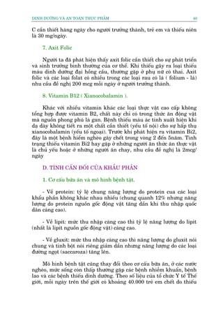 DINH DÛÚÄNG VAÂ AN TOAÂN THÛÅC PHÊÍM                                            40


C cêìn thiïët haâng ngaây cho ngûúâi trûúãng thaânh, treã em vaâ thiïëu niïn
laâ 30 mg/ngaây.

     7. Axit Folic

     Ngûúâi ta àaä phaát hiïån thêëy axit folic cêìn thiïët cho sûå phaát triïín
vaâ sinh trûúãng bònh thûúâng cuãa cú thïí. Khi thiïëu gêy ra loaåi thiïëu
maáu dinh dûúäng àaåi höìng cêìu, thûúâng gùåp úã phuå nûä coá thai. Axit
folic vaâ caác loaåi folat coá nhiïìu trong caác loaåi rau coá laá ( folium - laá)
nhu cêìu àïì nghõ 200 mcg möîi ngaây úã ngûúâi trûúãng thaânh.

     8. Vitamin B12 ( Xianocobalamin ).

      Khaác vúái nhiïìu vitamin khaác caác loaåi thûåc vêåt cao cêëp khöng
töíng húåp àûúåc vitamin B2, chêët naây chó coá trong thûác ùn àöång vêåt
maâ nguöìn phong phuá laâ gan. Bïånh thiïëu maáu aác tñnh xuêët hiïån khi
daå daây khöng tiïët ra möåt chêët cêìn thiïët (yïëu töë nöåi) cho sûå hêëp thuå
xianocobalamin (yïëu töë ngoaåi). Trûúác khi phaát hiïån ra vitamin Bi2,
àêy laâ möåt bïånh hiïím ngheâo gêy chïët trong voâng 2 àïën 5nùm. Tònh
traång thiïëu vitamin Bi2 hay gùåp úã nhûäng ngûúâi ùn thûác ùn thûåc vêåt
laâ chuã yïëu hoùåc úã nhûäng ngûúâi ùn chay, nhu cêìu àïì nghõ laâ 2mcg/
ngaây

     D. TÑNH CÊËN ÀÖËI CUÃA KHÊÍU PHÊÌN

     1. Cú cêëu bûäa ùn vaâ mö hònh bïånh têåt.

     - Vïì protein: tyã lïå chung nùng lûúång do protein cua caác loaåi
khêíu phêìn khöng khaác nhau nhiïìu (chung quanh 12% nhûng nùng
lûúång do protein nguöìn göëc àöång vêåt tùng dêìn khi thu nhêåp quöëc
dên caâng cao).

    - Vïì lipit: mûác thu nhêåp caâng cao thò tyã lïå nùng lûúång do lipit
(nhêët laâ lipit nguöìn göëc àöång vêåt) caâng cao.

     - Vïì gluxit: mûác thu nhêåp caâng cao thò nùng lûúång do gluxit noái
chung vaâ tinh böåt noái riïng giaãm dêìn nhûng nùng lûúång do caác loaåi
àûúâng ngoåt (saccaroza) tùng lïn.

      Mö hònh bïånh têåt cuäng thay àöíi theo cú cêëu bûäa ùn, úã caác nûúác
ngheâo, mûác söëng coân thêëp thûúâng gùåp caác bïånh nhiïîm khuêín, bïånh
lao vaâ caác bïånh thiïëu dinh dûúäng. Theo söë liïåu cuãa töí chûác Y tïë Thïë
giúái, möîi ngaây trïn thïë giúái coá khoaãng 40.000 treã em chïët do thiïëu
 