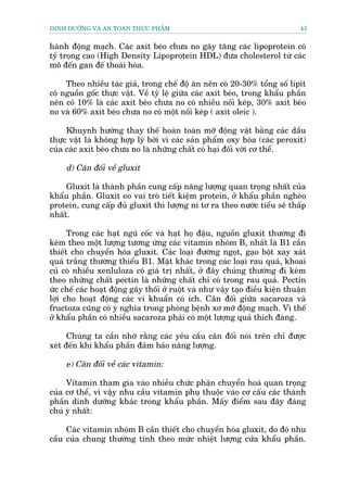 DINH DÛÚÄNG VAÂ AN TOAÂN THÛÅC PHÊÍM                                           43


haânh àöång maåch. Caác axit beáo chûa no gêy tùng caác lipoprotein coá
tyã troång cao (High Density Lipoprotein HDL) àûa cholesterol tûâ caác
mö àïën gan àïë thoaái hoáa.

     Theo nhiïìu taác giaã, trong chïë àöå ùn nïn coá 20-30% töíng söë lipit
coá nguöìn göëc thûåc vêåt. Vïì tyã lïå giûäa caác axit beáo, trong khêíu phêìn
nïn coá 10% laâ caác axit beáo chûa no coá nhiïìu nöëi keáp, 30% axit beáo
no vaâ 60% axit beáo chûa no coá möåt nöëi keáp ( axòt oleic ).

     Khuynh hûúáng thay thïë hoaân toaân múä àöång vêåt bùçng caác dêìu
thûåc vêåt laâ khöng húåp lyá búãi vò caác saãn phêím oxy hoáa (caác peroxit)
cuãa caác axit beáo chûa no laâ nhûäng chêët coá haåi àöëi vúái cú thïí.

     d) Cên àöëi vïì gluxit

     Gluxit laâ thaânh phêìn cung cêëp nùng lûúång quan troång nhêët cuãa
khêíu phêìn. Gluxit eo vai troâ tiïët kiïåm protein, úã khêíu phêìn ngheâo
protein, cung cêëp àuã gluxit thò lûúång ni tú ra theo nûúác tiïíu seä thêëp
nhêët.

      Trong caác haåt nguä cöëc vaâ haåt hoå àêåu, nguöìn gluxit thûúâng ài
keâm theo möåt lûúång tûúng ûáng caác vitamin nhoám B, nhêët laâ B1 cêìn
thiïët cho chuyïín hoáa gluxit. Caác loaåi àûúâng ngoåt, gaåo böåt xay xaát
quaá trùæng thûúâng thiïíu B1. Mùåt khaác trong caác loaåi rau quaã, khoai
cuã coá nhiïìu xenluloza coá giaá trõ nhêët, úã àêy chuáng thûúâng ài keâm
theo nhûäng chêët pectin laâ nhûäng chêët chó coá trong rau quaã. Pectin
ûác chïë caác hoaåt àöång gêy thöëi úã ruöåt vaâ nhû vêåy taåo àiïìu kiïån thuêån
lúåi cho hoaåt àöång caác vi khuêín coá ñch. Cên àöëi giûäa sacaroza vaâ
fructoza cuäng coá yá nghôa trong phoâng bïånh xú múä àöång maåch. Vò thïë
úã khêíu phêìn coá nhiïìu sacaroza phaãi coá möåt lûúång quaã thñch àaáng.

      Chuáng ta cêìn nhúá rùçng caác yïu cêìu cên àöëi noái trïn chó àûúåc
xeát àïën khi khêíu phêìn àaãm baão nùng lûúång.

     e) Cên àöëi vïì caác vitamin:

     Vitamin tham gia vaâo nhiïìu chûác phêån chuyïín hoaá quan troång
cuãa cú thïí, vò vêåy nhu cêìu vitamin phuå thuöåc vaâo cú cêëu caác thaânh
phêìn dinh dûúäng khaác trong khêíu phêìn. Mêëy àiïím sau àêy àaáng
chuá yá nhêët:

     Caác vitamin nhoám B cêìn thiïët cho chuyïín hoáa gluxit, do àoá nhu
cêìu cuãa chung thûúâng tñnh theo mûác nhiïåt lûúång cûãa khêíu phêìn.
 