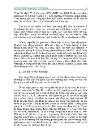 DINH DÛÚÄNG VAÂ AN TOAÂN THÛÅC PHÊÍM                                        44


Theo Töí chûác Y tïë thïë giúái ( FAO/OMS) cûá 1000 Kcalo cuãa khêëu
phêìn cêìn coá 0,4 mg vitamin B1, 0,55 mg B2, 6,6 àûúng lûúång naxin.
Tònh traång gaåo xaát trùæng quaá laâm mêët nhiïìu vitamin B1 laâ möëi àe
doåa gêy ra nhiïìu bïånh tï phuâ úã nhiïìu núi hiïån nay.

     Chïë àöå ùn coá nhiïìu chêët böëc laâm tùng nhu cêëu vïì vitamin E
(toeoferol) laâ chêët chöëng oxy hoáa cuãa caác chêët beáo tûå nhiïn, ngùn
ngûâa hiïån tûúång peroxit hoáa caác lipit. Caác loaåi dêìu thûåc vêåt dêìu
ngö, dêìu àêåu tûúng ) coá nhiïìu tocoferol, ngoaâi ra caác loaåi haåt naáy
mêìm (mêìm ngö, mêìm luáa myä, giaá àêåu) cuäng laâ nguöìn tocoferol töët.

     - Cung cêëp àêìy àuã, protein laâ àiïìu kiïån cêìn cho hoaåt àöång bònh
thûúâng cuãa nhiïìu vitamin. Àöëi vúái vitamin A haâm lûúång protein
trong khêíu phêìn vûâa phaãi taåo àiïìu kiïån cho tñch luäy vitamin A
trong gan nhûng khi tùng lûúång protein lïn túái 30-40% thò sûã duång
vitamin A àùng lïn do àoá taåo àiïìu kiïån xuêët hiïån súám caác biïíu hiïån
thiïëu vitamin A. Ngûúåc laåi, khêíu phêìn ngheâo protein thò caác biïíu
hiïån thiïëu vitamin A seä keáo daâi. Vò vêåy khi duâng caác thûác ùn giaâu
protein nhû sûäa gêìy cho treã em suy dinh dûúäng phaãi cho thïm
vitamin A cuäng nhû khi àiïìu trõ bïånh thiïëu vitamin A phaãi keâm
theo àùng protein thñch àaáng.

     g) Cên àöëi vïì chêët khoaáng:

     Caác hoaåt àöång chuyïín hoáa trong cú thïí àûúåc tiïën haânh bònh
thûúâng laâ nhúâ tñnh öín àõnh cuãa möi trûúâng bïn trong cú thïí. cên
bùçng toan kiïìm àïí duy trò tñnh öín àõnh àoá .

      ÚÃ caác loaåi thûác ùn maâ trong thaânh phêìn coá caác yïëu töë kiïìm (
caác cation) nhû Ca, Mg, K... chiïëm ûu thïë, ngûúâi ta goåi laâ caác thûác
ùn gêy kiïìm, ngûúåc laåi úã möåt söë thûác ùn khaác, caác yïëu töë toan (caác
anion) nhû Cl, P, S... chiïëm ûu thïë ngûúâi ta goåi laâ caác thûác ùn gêy
toan. Nhòn chung, caác thûác ùn nguöìn göëc thûåc vêåt (trûâ nguä cöëc) laâ
thûác ùn gêy kiïìm, caác thûác ùn nguöìn göëc àöång vêåt (trûâ sûäa) laâ caác
thûác ùn gêy toan. Chïë àöå ùn húåp lyá nïn coá ûu thïë kiïìm. Tûúng quan
giûäa caác chêët khoaáng trong khêíu phêìn cuäng cêìn àûúåc chuá yá. Ngûúâi
ta thêëy trong khêíu phêìn àûúåc hêëp thu töët khi tyã lïå CA/P lúán hún
0,5 vaâ coá àuã vitamin D. Tyã söë Ca/mg trong khêíu phêìn nïn laâ 1/0,6.
Caác vi yïëu töë giûä vai troâ quan troång trong bïånh sinh nhiïìu bïånh àõa
phûúng nhû bûúáu cöí, sêu rùng, nhiïîm àöåc fluo... Ngûúâi ta àaä thêëy
möëi quan hïå (tûúng höî hay tûúng phaãn) giûäa caác yïëu töë trong khêíu
phêìn coá vai troâ trong bïånh sinh caác bïånh trïn nhûng coân thiïëu cú súã
àïí àïì ra caác yïu cêìu cên àöëi cuå thïí
 
