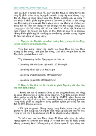 DINH DÛÚÄNG VAÂ AN TOAÂN THÛÅC PHÊÍM                                       46


luön cao hún úã ngûúâi nhaân röîi, àêy noái àïën tùng söë lûúång tuyïåt àöëi
vò tyã lïå phêìn trùm nùng lûúång do protein cung cêëp vêîn khöng thay
àöíi khi töíng söë nùng lûúång tùng lïn. Nhiïìu nghiïn cûáu vïì sinh lyá
cho thêëy úã khêíu phêìn ngheâo protein, lûåc cuãa cú nhêët laâ khaã nùng
lao àöång nùång giaãm roä rïåt Àoá laâ do protein tuy khöng coá nhûäng taác
duång tûác thò àïën lao àöång cú maâ chuáng coân taác duång thöng qua
trung gian cuãa hïå thöëng nöåi tiïët vaâ thêìn kinh thûåc vêåt àïí duy trò
möåt trûúng lûåc (tonus) cao hún. Vò thïë, thûác ùn cuãa cú laâ glueoza
nhûng khêíu phêìn ngûúâi lao àöång cêìn coá lûúång protein tûúng ûáng tûâ
10 àïën 15% àöíng söë nùng lûúång.

      1. Nguyïn tùæc àêìu tiïn cuãa dinh dûúäng húåp lyá úã ngûúâi lao döång
laâ àaáp ûáng nhu cêìu nùng lûúång.

     Tiïu hao nùng lûúång cuãa ngûúâi lao àöång thay àöíi tuây theo
cûúâng àöå lao àöång, thúâi gian lao àöång, tñnh chêët cú giúái hoáa vaâ tûå
àöång hoáa quaá trònh saãn xuêët.

    Tuây theo cûúâng àöå lao àöång ngûúâi ta chia ra:

    - Lao àöång rêët nheå (tônh taåi) dûúái 120 Kcalo/giúâ

    - Lao àöång nheå : 120-240 Kcalo/ giúâ

    - Lao àöång trung bònh: 240-360 Kcalo/ giúâ

    - Lao àöång nùång: 360-600 Kcalo/ giúâ

      2. Nguyïn tùæc thûá hai laâ chïë àöå ùn phaãi àaáp ûáng àuã nhu cêìu
caác chêët dinh dûúäng:

     - Trûúác hïët noái vïì protein: Chûa coá caác cöng trònh naâo noái rùçng
ùn caâng nhiïìu protein thò lao àöång caâng töët. Nhû trïn àaä noái, trong
khêíu phêìn ngûúâi lao àöång cêìn coá tyã lïå 10-15% nùng lûúång do
protein. Nhû vêåy khi tùng tiïu hao nùng lûúång thò söë lûúång protein
trong khêíu phêìn seä tùng theo. Tyã lïå protein nguöìn göëc àöång vêåt nïn
àaåt 50-60% töíng söë protein.

    - Vïì lipit vaâ gluxit: Nùng lûúång trong khêíu phêìn chuã yïëu do
gluxit vaâ lipit cung cêëp. Chuáng ta biïët rùçng 1g lipit khi chuyïín hoáa
trong cú thïí cho 9 Kcalo trong khi àoá 1g gluxit chó cho 4 Kcalo.

     Vò thïë úã caác loaåi lao àöång nùång, àïí thoãa maän nhu cêìu nùng
lûúång ngûúâi ta khuyïn nïn tùng tyã lïå chêët beáo lïn àïí khêíu phêìn
khöng quaá cöìng kïình. Nhûng cuäng coá nhiïìu ngûúâi lo ngaåi rùçng möåt
 
