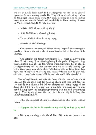 DINH DÛÚÄNG VAÂ AN TOAÂN THÛÅC PHÊÍM                                            47


chïë àöå ùn nhiïìu lipit, nhêët laâ lipit àöång vêåt keáo daâi seä laâ yïëu töë
nguy cú cuãa xú múä àöång maách. Do àoá ngûúâi ta khuyïn rùçng chïë àöå
ùn tùng lipit chó aáp duång trong thúâi gian lao àöång coá tiïu hao nùng
lûúång cao coân sau àoá thò nïn trúã vïì chïë àöå ùn bònh thûúâng. úã nûúác
ta, Viïån Dinh dûúäng àaä àïì nghõ nhû sau:

        - Protein: 12% nhu cêìu nùng lûúång.

        - Lipit: 15-20% nhu cêìu nùng lûúång.

        - Gluxit: 65-70% nhu cêìu nùng lûúång.

        - Vitamin vaâ chêët khoaáng:

     + Caác vitamin tan trong chêët beáo khöng thay àöíi theo cûúâng àöå
lao àöång, tiïu chuêín giöëng nhû úã ngûúâi trûúãng thaânh, lao àöång bònh
thûúâng.

     + Caác vitamin tan trong nûúác (nhoám B, C) nhêët laâ caác vitamin
nhoám B noái chung tyã lïå vúái nùng lûúång khêíu phêìn. Cuäng cêìn tùng
vitamin nhoám naây khi lao àöång úã möi trûúâng noáng möì höi ra nhiïìu.
Chuáng coân thay àöíi tuây theo cêëu truác cuãa bûäa ùn. Nhiïìu trûúâng húåp
chó lo tùng lûúång cuãa khêíu phêìn (böìi dûúäng giûäa ca bùçng baánh keåo
ngoåt) maâ khöng kïm theo tùng cên àöëi caác vitamin nïn àêî gêy nïn
caác hiïån tûúång thiïëu vitamin B1 hay niaxin, àoá laâ àiïìu cêìn chuá yá.

      Möåt söë nghiïn cûáu noái àïën taác duång töët cuãa möåt söë vitamin úã
liïìu cao àöëi vúái nùng suêët lao àöång vaâ chöëng mïåt moãi. Xeát àïën vai
troâ sinh lyá cuãa vitamin B1 àöëi vúái chuyïín hoáa nùng lûúång vaâ sûã
duång gluxit thò nïn aáp duång möåt lïì an toaân khaá röång vïì vitamin
naây úã nhûäng ngûúâi lao àöång nùång vaâ thöng qua möåt chïë .àöå ùn uöëng
húåp lyá. Viïåc aáp duång möåt liïìu cao caác vitamin naây laâ khöng cêìn
thiïët vaâ khöng sinh lyá.

     + Nhu cêìu caác chêët khoaáng noái chung giöëng nhû ngûúâi trûúãng
thaânh.

        3. Nguyïn tùæc thûá ba laâ thûåc hiïån möåt chïë àöå ùn húåp lyá, cuå thïí
laâ.

        - Bêët buöåc ùn saáng trûúác khi ài laâm: àiïìu naây noái dïî maâ laâm
khoá.
 