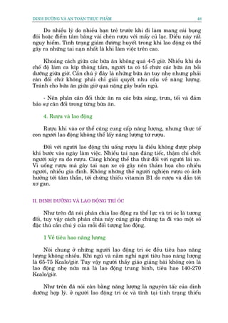 DINH DÛÚÄNG VAÂ AN TOAÂN THÛÅC PHÊÍM                                         48


      Do nhiïìu lyá do nhiïìu baån treã trûúác khi ài laâm mang caái buång
àoái hoùåc àiïím têm bùçng vaâi cheán rûúåu vúái mêëy cuã laåc. Àiïìu naây rêët
nguy hiïím. Tònh traång giaãm àûúâng huyïët trong khi lao àöång coá thïí
gêy ra nhûäng tai naån nhêët laâ khi laâm viïåc trïn cao.

     Khoaãng caách giûäa caác bûäa ùn khöng quaá 4-5 giúâ. Nhiïìu khi do
chïë àöå laâm ca kñp thöng têìm, ngûúâi ta coá töí chûác caác bûäa ùn böìi
dûúäng giûäa giúâ. Cêìn chuá yá àêy laâ nhûäng bûäa ùn tuy nheå nhûng phaãi
cên àöëi chûá khöng phaãi chó giaãi quyïët nhu cêìu vïì nùng lûúång.
Traánh cho bûäa ùn giûäa giúâ quaá nùång gêy buöìn nguã.

     - Nïn phên cên àöëi thûác ùn ra caác bûäa saáng, trûa, töëi vaâ àaãm
baão sûå cên àöëi trong tûâng bûâa ùn.

     4. Rûúåu vaâ lao àöång

    Rûúåu khi vaâo cú thïí cuäng cung cêëp nùng lûúång, nhûng thûåc tïë
con ngûúâi lao àöång khöng thïí lêëy nùng lûúång tûâ rûúåu.

    Àöëi vúái ngûúâi lao àöång thò uöëng rûúåu laâ àiïìu khöng àûúåc pheáp
khi bûúác vaâo ngaây laâm viïåc. Nhiïìu tai naån àaáng tiïëc, thêåm chñ chïët
ngûúâi xaãy ra do rûúåu. Caâng khöng thïí tha thûá àöëi vúái ngûúâi laái xe.
Vò uöëng rûúåu maâ gêy tai naån xe cöå gêy nïn thaãm hoåa cho nhiïìu
ngûúâi, nhiïìu gia àònh. Khöng nhûäng thïë ngûúâi nghiïån rûúåu coá aãnh
hûúãng túái têm thêìn, túái chûáng thiïëu vitamin B1 do rûúåu vaâ dêîn túái
xú gan.


II. DINH DÛÚÄNG VAÂ LAO ÀÖÅNG TRÑ OÁC

      Nhû trïn àaä noái phên chia lao àöång ra thïí lûåc vaâ trñ oác laâ tûúng
àöëi, tuy vêåy caách phên chia naây cuäng giuáp chuáng ta ài vaâo möåt söë
àùåc thuâ cêìn chuá yá cuãa möîi àöëi tûúång lao àöång.

     1 Vïì tiïu hao nùng lûúång

     Noái chung úã nhûäng ngûúâi lao àöång trñ oác àïìu tiïu hao nùng
lûúång khöng nhiïìu. Khi nguã vaâ nùçm nghó ngúi tiïu hao naâng lûúång
laâ 65-75 Kcalo/giúâ. Tuy vêåy ngûúâi thêìy giaáo giaãng baâi khöng coân laâ
lao àöång nheå nûáa maâ laâ lao àöång trung bònh, tiïu hao 140-270
Kcalo/giúâ.

     Nhû trïn àaä noái cên bùçng nùng lûúång laâ nguyïn têëc cuãa dinh
dûúäng húåp lyá. úã ngûúâi lao àöång trñ oác vaâ tônh taåi tònh traång thiïëu
 