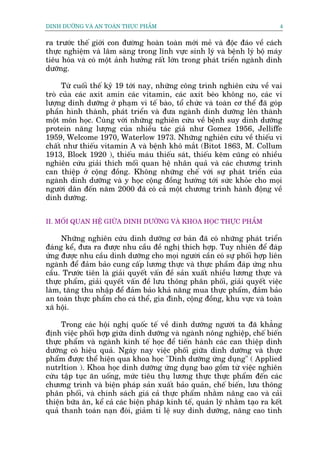 DINH DÛÚÄNG VAÂ AN TOAÂN THÛÅC PHÊÍM                                          4


ra trûúác thïë giúái con àûúâng hoaân toaân múái meã vaâ àöåc àaáo vïì caách
thûåc nghiïåm vaâ lêm saâng trong lônh vûåc sinh lyá vaâ bïånh lyá böå maáy
tiïu hoáa vaâ coá möåt aãnh hûúãng rêët lúán trong phaát triïín ngaânh dinh
dûúäng.

     Tûâ cuöëi thïë kyã 19 túái nay, nhûäng cöng trònh nghiïn cûáu vïì vai
troâ cuãa caác axñt amin caác vitamin, caác axit beáo khöng no, caác vi
lûúång dinh dûúäng úã phaåm vi tïë baâo, töí chûác vaâ toaân cú thïí àaä goáp
phêìn hònh thaânh, phaát triïín vaâ àûa ngaânh dinh dûúäng lïn thaânh
möåt mön hoåc. Cuâng vúái nhûäng nghiïn cûáu vïì bïånh suy dinh dûúäng
protein nùng lûúång cuãa nhiïìu taác giaã nhû Gomez 1956, Jelliffe
1959, Welcome 1970, Waterlow 1973. Nhûäng nghiïn cûáu vïì thiïëu vi
chêët nhû thiïëu vitamin A vaâ bïånh khö mùæt (Bitot 1863, M. Collum
1913, Block 1920 ), thiïëu maáu thiïëu saát, thiïëu keäm cuäng coá nhiïìu
nghiïn cûáu giaãi thñch möëi quan hïå nhên quaã vaâ caác chûúng trònh
can thiïåp úã cöång àöìng. Khöng nhûäng chïë vúái sûå phaát triïín cuãa
ngaânh dinh dûúäng vaâ y hoåc cöång àöìng hûúáng túái sûác khoãe cho moåi
ngûúâi dên àïën nùm 2000 àaä coá caã möåt chûúng trònh haânh àöång vïì
dinh dûúäng.


II. MÖËI QUAN HÏÅ GIÛÄA DINH DÛÚÄNG VAÂ KHOA HOÅC THÛÅC PHÊÍM

     Nhûäng nghiïn cûáu dinh dûúäng cú baãn àaä coá nhûäng phaát triïín
àaáng kïí, àûa ra àûúåc nhu cêìu àïì nghõ thñch húåp. Tuy nhiïn àïí àaáp
ûáng àûúåc nhu cêìu dinh dûúäng cho moåi ngûúâi cêìn coá sûå phöëi húåp liïn
ngaânh àïí àaãm baão cung cêëp lûúng thûåc vaâ thûåc phêìm àaáp ûáng nhu
cêìu. Trûúác tiïn laâ giaãi quyïët vêën àïì saãn xuêët nhiïìu lûúng thûåc vaâ
thûåc phêím, giaãi quyïët vêën àïì lûu thöng phên phöëi, giaãi quyïët viïåc
laâm, tùng thu nhêåp àïí àaãm baão khaã nùng mua thûåc phêím, àaãm baão
an toaân thûåc phêím cho caá thïí, gia àònh, cöång àöìng, khu vûåc vaâ toaân
xaä höåi.

     Trong caác höåi nghõ quöëc tïë vïì dinh dûúäng ngûúâi ta àaä khùèng
àõnh viïåc phöëi húåp giûäa dinh dûúäng vaâ ngaânh nöng nghiïåp, chïë biïën
thûåc phêím vaâ ngaânh kinh tïë hoåc àïí tiïën haânh caác can thiïåp dinh
dûúäng coá hiïåu quaã. Ngaây nay viïåc phöëi giûäa dinh dûúäng vaâ thûåc
phêím àûúåc thïí hiïån qua khoa hoåc "Dinh dûúäng ûáng duång" ( Applied
nutrltion ). Khoa hoåc dinh dûúäng ûáng duång bao göìm tûâ viïåc nghiïn
cûáu têåp tuåc ùn uöëng, mûác tiïu thuå lûúng thûåc thûåc phêím àïën caác
chûúng trònh vaâ biïån phaáp saãn xuêët baão quaãn, chïë biïën, lûu thöng
phên phöëi, vaâ chñnh saách giaá caã thûåc phêím nhùçm nêng cao vaâ caãi
thiïån bûäa ùn, kïí caã caác biïån phaáp kinh tïë, quaãn lyá nhùçm taåo ra kïët
quaã thanh toaán naån àoái, giaãm tó lïå suy dinh dûúäng, nêng cao tònh
 