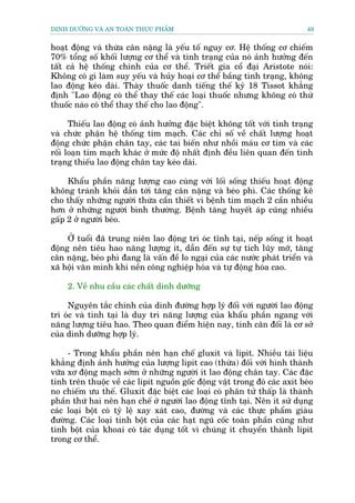 DINH DÛÚÄNG VAÂ AN TOAÂN THÛÅC PHÊÍM                                         49


hoaåt àöång vaâ thûâa cên nùång laâ yïëu töë nguy cú. Hïå thöëng cú chiïëm
70% töíng söë khöëi lûúång cú thïí vaâ tònh traång cuãa noá aãnh hûúãng àïën
têët caã hïå thöëng chñnh cuãa cú thïí. Triïët gia cöí àaåi Aristote noái:
Khöng coá gò laâm suy yïëu vaâ huãy hoaåi cú thïí bêìng tònh traång, khöng
lao àöång keáo daâi. Thaây thuöëc danh tiïëng thïë kyã 18 Tissot khùèng
àõnh "Lao àöång coá thïí thay thïë caác loaåi thuöëc nhûng khöng coá thûá
thuöëc naâo coá thïí thay thïë cho lao àöång".

      Thiïëu lao àöång coá aãnh hûúãng àùåc biïåt khöng töët vúái tònh traång
vaâ chûác phêån hïå thöëng tim maåch. Caác chó söë vïì chêët lûúång hoaåt
àöång chûác phêån chên tay, caác tai biïën nhû nhöìi maáu cú tim vaâ caác
röëi loaån tim maåch khaác úã mûác àöå nhêët àõnh àïìu liïn quan àïën tònh
traång thiïëu lao àöång chên tay keáo daâi.

     Khêíu phêìn nùng lûúång cao cuâng vúái löëi söëng thiïëu hoaåt àöång
khöng traánh khoãi dêîn túái tùng cên nùång vaâ beáo phò. Caác thöëng kï
cho thêëy nhûäng ngûúâi thûâa cêìn thiïët vò bïånh tim maåch 2 cêìn nhiïìu
hún úã nhûäng ngûúâi bònh thûúâng. Bïånh tùng huyïët aáp cuäng nhiïìu
gêëp 2 úã ngûúâi beáo.

     ÚÃ tuöíi àaä trung niïn lao àöång trñ oác tônh taåi, nïëp söëng ñt hoaåt
àöång nïn tiïu hao nùng lûúång ñt, dêîn àïën sûå tûå tñch luäy múä, tùng
cên nùång, beáo phò àang laâ vêën àïì lo ngaåi cuãa caác nûúác phaát triïín vaâ
xaä höåi vùn minh khi nïìn cöng nghiïåp hoáa vaâ tûå àöång hoáa cao.

     2. Vïì nhu cêìu caác chêët dinh dûúäng

     Nguyïn tùæc chñnh cuãa dinh àûúâng húåp lyá àöëi vúái ngûúâi lao àöång
trñ oác vaâ tñnh taåi laâ duy trò nùng lûúång cuãa khêíu phêìn ngang vúái
nùng lûúång tiïu hao. Theo quan àiïím hiïån nay, tñnh cên àöëi laâ cú súã
cuãa dinh dûúäng húåp lyá.

     - Trong khêíu phêìn nïn haån chïë gluxit vaâ lipit. Nhiïìu taâi liïåu
khùèng àõnh aãnh hûúãng cuãa lûúång lipit cao (thûâa) àöëi vúái hònh thaânh
vûäa xú àöång maåch súám úã nhûäng ngûúâi ñt lao àöång chên tay. Caác àùåc
tñnh trïn thuöåc vïì caác lipit nguöìn göëc àöång vêåt trong àoá caác axit beáo
no chiïëm ûu thïë. Gluxit àùåc biïåt caác loaåi coá phên tûã thêëp laâ thaânh
phêìn thûá hai nïn haån chïë úã ngûúâi lao àöång tônh taåi. Nïn ñt sûã duång
caác loaåi böåt coá tyã lïå xay xaát cao, àûúâng vaâ caác thûåc phêím giaâu
àûúâng. Caác loaåi tinh böåt cuãa caác haåt nguä cöëc toaân phêìn cuäng nhû
tinh böåt cuãa khoai coá taác duång töët vò chuáng ñt chuyïín thaânh lipit
trong cú thïí.
 