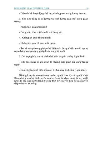 DINH DÛÚÄNG VAÂ AN TOAÂN THÛÅC PHÊÍM                                          53


     - Àiïìu chónh hoaåt àöång thïí lûåc phuâ húåp vúái nùng lûúång ùn vaâo

     3. Nïn nhúá rùçng caã söë lûúång vaâ chêët lûúång cuãa chêët àiïìu quan
troång:

     - Khöng ùn quaá nhiïìu múä.

     - Duâng dêìu thûåc vêåt hún laâ múä àöång vêåt.

     4. Khöng ùn quaá nhiïìu muöëi:

     - Khöng ùn quaá 10 gam möîi ngaây.

    - Traánh caác phûúng phaáp chïë biïën cêìn duâng nhiïìu muöëi, taåo võ
ngon bùçng caác phûúng phaáp khaác duâng ñt muöëi

     5. Coi troång bûâa ùn vaâ caách chïë biïën truyïìn thöëng úã gia àònh:

     - Bûäa ùn chung caã gia àònh laâ nhûäng giêy phuát êëm cuáng trong
ngaây.

     - Cêìn cöë gùæng chïë biïën moán ùn úã nhaâ, duy trò khêíu võ gia àònh.

      Nhûäng khuyïën caáo noái trïn laâ cho ngûúâñ Hoa Kyâ vaâ ngûúâi Nhêåt
Baãn nhûng nhûäng lúâi khuyïn cuãa hoå àaáng àïí cho chuáng ta suy nghô
nhêët laâ khi àêët nûúác àang úã trong thúâi kyâ chuyïín tiïëp kïí caã chuyïín
tiïëp vïì caách ùn uöëng.
 