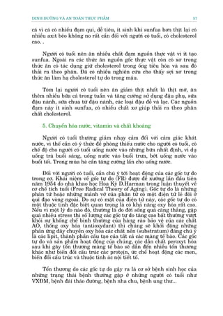 DINH DÛÚÄNG VAÂ AN TOAÂN THÛÅC PHÊÍM                                               57


caá vò caá coá nhiïìu àaåm quñ, dïî tiïu, ñt sinh khñ sunfua hún thõt laåi coá
nhiïìu axit beáo khöng no rêët cêìn àöëi vúái ngûúâi coá tuöíi, coá cholesterol
cao. .

     Ngûúâi coá tuöíi nïn ùn nhiïìu chêët àaåm nguöìn thûåc vêåt vò ñt taåo
sunfua. Ngoaâi ra caác thûác ùn nguöìn göëc thûåc vêåt coân coá xú trong
thûác ùn coá taác duång giûä cholesterol trong öëng tiïu hoáa vaâ sau àoá
thaãi ra theo phên. Àaä coá nhiïìu nghiïn cûáu cho thêëy súåi xú trong
thûác ùn laâm haå cholesterol tûå do trong maáu.

     Toám laåi ngûúâi cö tuöíi nïn ùn giaãm thõt nhêët laâ thõt múä, ùn
thïm nhiïìu bûäa caá trong tuêìn vaâ tùng cûúâng sûã duång àêåu phuå, sûäa
àêåu naânh, sûäa chua tûâ àêåu naânh, caác loaåi àêåu àöî vaâ laåc. Caác nguöìn
àaåm naây ñt sinh sunfua, coá nhiïìu chêët xú giuáp thaãi ra theo phên
chêët cholesterol.

     5. Chuyïín hoáa nûúác, vitamin vaâ chêët khoaáng

     Ngûúâi coá tuöíi thûúâng giaãm nhaåy caãm àöëi vúái caãm giaác khaát
nûúác, vò thïë cêìn coá yá thûác àïì phoâng thiïëu nûúác cho ngûúâi coá tuöíi, coá
chïë àöå cho ngûúâi coá tuöíi uöëng nûúác vaâo nhûäng bûäa nhêët àõnh, vñ duå
uöëng traâ buöíi saáng, uöëng nûúác vaâo buöíi trûa, búát uöëng nûúác vaâo
buöíi töëi. Trong muâa heâ cêìn tùng cûúâng lêìn cho uöëng nûúác.

      Àöëi vúái ngûúâi coá tuöíi, cêìn chuá yá túái hoaåt àöång cuãa caác göëc tûå do
trong cú. Khaái niïåm vïì göëc tûå do (FR) àûúåc àïì xûúáng lêìn àêìu tiïn
nùm 1954 do nhaâ khao hoåc Hoa Kyâ D.Harman trong luêån thuyïët vïì
cú chïë tñch tuöíi (Free Radical Theory of Aging). Göëc tûå do laâ nhûäng
phên tûã hoùåc nhûäng maãnh vúä cuãa phên tûã coá möåt àiïån tûã leã àöi úã
quô àaåo voâng ngoaâi. Do sûå coá mùåt cuãa àiïån tûã naây, caác göëc tûå do coá
möåt thuöåc tñnh àùåc biïåt quan troång laâ coá khaã nùng oxy hoáa rêët cao.
Nïëu vò möåt lyá do naâo àoá, thûúâng laâ do àúâi söëng quaá cùng thùæng, gùåp
quaá nhiïìu stress thò söë lûúång caác göëc tûå do tùng cao bêët thûúâng vûúåt
khoãi sûå khöëng chïë bònh thûúâng cuãa haâng raâo baão vïå cuãa caác chêët
AO, thöëng oxy hoáa (antioxydant) thò chuáng seä khúãi àöång nhûäng
phaãn ûáng dêy chuyïìn oxy hoáa caác chêët nïìn (substratum) àaáng chuá yá
laâ caác lipit, thaânh phêìn cêëu taåo cuãa têët caã caác maâng tïë baâo. Caác göëc
tûå do vaâ saãn phêím hoaåt àöång cuãa chuáng, caác dêîn chêët peroxyt hoáa
sau khi gêy töín thûúng maâng tïë baâo seä dêîn àïën nhiïìu töín thûúng
khaác nhû biïën àöìi cêëu truác caác proteåõn, ûác chïë hoaåt àöång caác men,
biïën àöíi cêëu truác vaâ thuöåc tñnh aác nöåi tiïët töë.

    Töín thûúng do caác göëc tûå do gêåy ra laâ cú súã bïånh sinh hoåc cuãa
nhûäng traång thaái bïånh thûúâng gùåp úã nhûäng ngûúâi coá tuöíi nhû
VXÀM, bïånh àaái thaáo àûúâng, bïånh nha chu, bïånh ung thû...
 