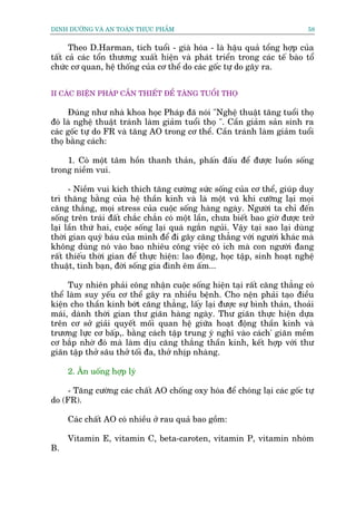 DINH DÛÚÄNG VAÂ AN TOAÂN THÛÅC PHÊÍM                                         58


      Theo D.Harman, tñch tuöíi - giaâ hoáa - laâ hêåu quaã töíng húåp cuãa
têët caã caác töín thûúng xuêët hiïån vaâ phaát triïín trong caác tïë baâo töí
chûác cú quan, hïå thöëng cuãa cú thïí do caác göëc tûå do gêy ra.


II CAÁC BIÏÅN PHAÁP CÊÌN THIÏËT ÀÏÍ TÙNG TUÖÍI THOÅ

      Àuáng nhû nhaâ khoa hoåc Phaáp àaä noái "Nghïå thuêåt tùng tuöíi thoå
àoá laâ nghïå thuêåt traánh laâm giaãm tuöíi thoå ". Cêìn giaãm saãn sinh ra
caác göëc tûå do FR vaâ tùng AO trong cú thïí. Cêìn traánh laâm giaãm tuöíi
thoå bùçng caách:

    1. Coá möåt têm höìn thanh thaãn, phêën àêëu àïí àûúåc luöìn söëng
trong niïìm vui.

      - Niïìm vui kñch thñch tùng cûúâng sûác söëng cuãa cú thïí, giuáp duy
trò thùng bùçng cuãa hïå thêìn kinh vaâ laâ möåt vuä khñ cûúäng laåi moåi
cùng thùæng, moåi stress cuãa cuöåc söëng haâng ngaây. Ngûúâi ta chó àïën
söëng trïn traái àêët chùæc chùæn coá möåt lêìn, chûa biïët bao giúâ àûúåc trúã
laåi lêìn thûá hai, cuöåc söëng laåi quaá ngùæn nguãi. Vêåy taåi sao laåi duâng
thúâi gian quyá baáu cuãa mònh àïí ài gêy cùng thùèng vúái ngûúâi khaác maâ
khöng duâng noá vaâo bao nhiïu cöng viïåc coá ñch maâ con ngûúâi àang
rêët thiïëu thúâi gian àïí thûåc hiïån: lao àöång, hoåc têåp, sinh hoaåt nghïå
thuêåt, tònh baån, àúâi söëng gia àònh ïm êëm...

     Tuy nhiïn phaãi cöng nhêån cuöåc söëng hiïån taåi rêët cùng thùèng coá
thïí laâm suy yïëu cú thïí gêy ra nhiïìu bïånh. Cho nïån phaãi taåo àiïìu
kiïån cho thêìn kinh búát cùng thùèng, lêëy laåi àûúåc sûå bònh thaãn, thoaãi
maái, daânh thúâi gian thû giaän haâng ngaây. Thû giaän thûåc hiïån dûåa
trïn cú súã giaãi quyïët möëi quan hïå giûäa hoaåt àöång thêìn kinh vaâ
trûúng lûåc cú bêëp,. bùçng caách têåp trung yá nghô vaâo caách' giaän mïìm
cú bùæp nhúâ àoá maâ laâm dõu cùng thùæng thêìn kinh, kïët húåp vúái thû
giaän têåp thúã sêu thúã töëi àa, thúã nhõp nhaâng.

     2. Ùn uöëng húåp lyá

     - Tùng cûúâng caác chêët AO chöëng oxy hoáa àïí choáng laåi caác göëc tûå
do (FR).

     Caác chêët AO coá nhiïìu úã rau quaã bao göìm:

     Vitamin E, vitamin C, beta-caroten, vitamin P, vitamin nhoám
B.
 