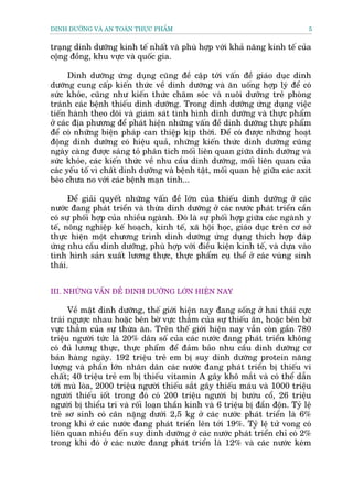 DINH DÛÚÄNG VAÂ AN TOAÂN THÛÅC PHÊÍM                                            5


traång dinh dûúäng kinh tïë nhêët vaâ phuâ húåp vúái khaã nùng kinh tïë cuãa
cöång àöìng, khu vûåc vaâ quöëc gia.

      Dinh dûúäng ûáng duång cuäng àïì cêåp túái vêën àïì giaáo duåc dinh
dûúäng cung cêëp kiïën thûác vïì dinh dûúäng vaâ ùn uöëng húåp lyá àïí coá
sûác khoãe, cuäng nhû kiïën thûác chùm soác vaâ nuöi dûúäng treã phoâng
traánh caác bïånh thiïëu dinh dûúäng. Trong dinh dûúäng ûáng duång viïåc
tiïën haânh theo doäi vaâ giaám saát tònh hònh dinh dûúäng vaâ thûåc phêím
úã caác àõa phûúng àïí phaát hiïån nhûäng vêën àïì dinh dûúäng thûåc phêím
àïí coá nhûäng biïån phaáp can thiïåp kõp thúâi. Àïí coá àûúåc nhûäng hoaåt
àöång dinh dûúäng coá hiïåu quaã, nhûäng kiïën thûác dinh dûúäng cuäng
ngaây caâng àûúåc saáng toã phên tñch möëi liïn quan giûäa dinh dûúäng vaâ
sûác khoãe, caác kiïën thûác vïì nhu cêìu dinh dûúäng, möëi liïn quan cuãa
caác yïëu töë vò chêët dinh dûúäng vaâ bïånh têåt, möëi quan hïå giûäa caác axit
beáo chûa no vúái caác bïånh maån tñnh...

      Àïí giaãi quyïët nhûäng vêën àïì lúán cuãa thiïëu dinh dûúäng úã caác
nûúác àang phaát triïín vaâ thûâa dinh dûúäng úã caác nûúác phaát triïín cêìn
coá sûå phöëi húåp cuãa nhiïìu ngaânh. Àoá laâ sûå phöëi húåp giûäa caác ngaânh y
tïë, nöng nghiïåp kïë hoaåch, kinh tïë, xaä höåi hoåc, giaáo duåc trïn cú súã
thûåc hiïån möåt chûúng trònh dinh dûúäng ûáng duång thñch húåp àaáp
ûáng nhu cêìu dinh dûúäng, phuâ húåp vúái àiïìu kiïån kinh tïë, vaâ dûåa vaâo
tònh hònh saãn xuêët lûúng thûåc, thûåc phêím cuå thïí úã caác vuâng sinh
thaái.


III. NHÛÄNG VÊËN ÀÏÌ DINH DÛÚÄNG LÚÁN HIÏÅN NAY

      Vïì mùåt dinh dûúäng, thïë giúái hiïån nay àang söëng úã hai thaái cûåc
traái ngûúåc nhau hoùåc bïn búâ vûåc thùèm cuãa sûå thiïëu ùn, hoùåc bïn búâ
vûåc thùèm cuãa sûå thûâa ùn. Trïn thïë giúái hiïån nay vêîn coân gêìn 780
triïåu ngûúâi tûác laâ 20% dên söë cuãa caác nûúác àang phaát triïín khöng
coá àuã lûúng thûåc, thûåc phêím àïí àaãm baão nhu cêìu dinh dûúäng cú
baãn haâng ngaây. 192 triïåu treã em bõ suy dinh dûúäng protein nùng
lûúång vaâ phêìn lúán nhên dên caác nûúác àang phaát triïín bõ thiïëu vi
chêët; 40 triïåu treã em bõ thiïëu vitamin A gêy khö mùæt vaâ coá thïí dêîn
túái muâ loâa, 2000 triïåu ngûúâi thiïëu sùæt gêy thiïëu maáu vaâ 1000 triïåu
ngûúâi thiïëu iöët trong àoá coá 200 triïåu ngûúâi bõ bûúáu cöí, 26 triïåu
ngûúâi bõ thiïíu trñ vaâ röëi loaån thêìn kinh vaâ 6 triïåu bõ àêìn àöån. Tyã lïå
treã sú sinh coá cên nùång dûúái 2,5 kg úã caác nûúác phaát triïín laâ 6%
trong khi úã caác nûúác àang phaát triïín lïn túái 19%. Tyã lïå tûã vong coá
liïn quan nhiïìu àïën suy dinh dûúäng úã caác nûúác phaát triïín chó coá 2%
trong khi àoá úã caác nûúác àang phaát triïín laâ 12% vaâ caác nûúác keám
 