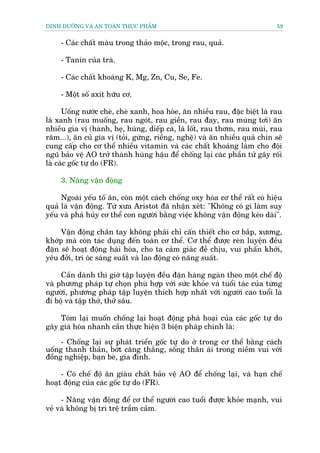 DINH DÛÚÄNG VAÂ AN TOAÂN THÛÅC PHÊÍM                                         59


     - Caác chêët maâu trong thaão möåc, trong rau, quaã.

     - Tanin cuãa traâ.

     - Caác chêët khoaáng K, Mg, Zn, Cu, Se, Fe.

     - Möåt söë axit hûäu cú.

      Uöëng nûúác cheâ, cheâ xanh, hoa hoâe, ùn nhiïìu rau, àùåc biïåt laâ rau
laá xanh (rau muöëng, rau ngoát, rau giïìn, rau àay, rau muâng túi) ùn
nhiïìu gia võ (haânh, heå, huáng, diïëp caá, laá löët, rau thúm, rau muâi, rau
rùm...), ùn cuã gia võ (toãi, gûâng, riïìng, nghïå) vaâ ùn nhiïìu quaã chñn seä
cung cêëp cho cú thïí nhiïìu vitamin vaâ caác chêët khoaáng laâm cho àöåi
nguä baão vïå AO trúã thaânh huâng hêåu àïí chöëng laåi caác phêìn tûã gêy röëi
laâ caác göëc tûå do (FR).

     3. Nùng vêån àöång

     Ngoaâi yïëu töë ùn, coân möåt caách chöëng oxy hoáa cú thïí rêët coá hiïåu
quaã laâ vêån àöång. Tûâ xûa Aristot àaä nhêån xeát: "Khöng coá gò laâm suy
yïëu vaâ phaá huãy cú thïí con ngûúâi bùçng viïåc khöng vêån àöång keáo daâi".

     Vêån àöång chên tay khöng phaãi chó cêën thiïët cho cú bùæp, xûúng,
khúáp maâ coân taác duång àïën toaân cú thïí. Cú thïí àûúåc reân luyïån àïìu
àùån seä hoaåt àöång haâi hoâa, cho ta caãm giaác àïî chõu, vui phêën khúãi,
yïu àúãi, trñ oác saáng suêët vaâ lao àöång coá nùng suêët.

     Cêìn daânh thò giúâ têåp luyïån àïìu àùån haâng ngaân theo möåt chïë àöå
vaâ phûúng phaáp tûå choån phuâ húåp vúái sûác khoãe vaâ tuöíi taác cuãa tûâng
ngûúâi, phûúng phaáp têåp luyïån thñch húåp nhêët vúái ngûúâi cao tuöíi laâ
ài böå vaâ têåp thúã, thúã sêu.

    Toám laåi muöën chöëng laåi hoaåt àöång phaá hoaåi cuãa caác göëc tûå do
gêy giaâ hoáa nhanh cêìn thûåc hiïån 3 biïån phaáp chñnh laâ:

     - Chöëng laåi sûå phaát triïín göëc tûå do úã trong cú thïí bùçng caách
uöëng thanh thaãn, búát cùng thùæng, söëng thên aái trong niïìm vui vúái
àöìng nghiïåp, baån beâ, gia àònh.

     - Coá chïë àöå ùn giaâu chêët baão vïå AO àïí chöëng laåi, vaâ haån chïë
hoaåt àöång cuãa caác göëc tûå do (FR).

     - Nùng vêån àöång àïí cú thïí ngûúâi cao tuöíi àûúåc khoãe maånh, vui
veã vaâ khöng bõ trò trïå trêìm caãm.
 