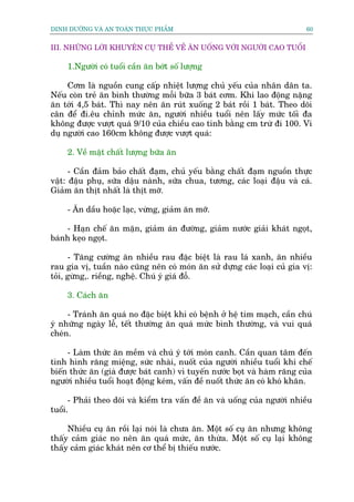 DINH DÛÚÄNG VAÂ AN TOAÂN THÛÅC PHÊÍM                                        60


III. NHÛÄNG LÚÂI KHUYÏN CUÅ THÏÍ VÏÌ ÙN UÖËNG VÚÁI NGÛÚÂI CAO TUÖÍI

     1.Ngûúâi coá tuöíi cêìn ùn búát söë lûúång

     Cúm laâ nguöìn cung cêëp nhiïåt lûúång chuã yïëu cuãa nhên dên ta.
Nïëu coân treã ùn bònh thûúâng möîi bûäa 3 baát cúm. Khi lao àöång nùång
ùn túái 4,5 baát. Thò nay nïn ùn ruát xuöëng 2 baát röìi 1 baát. Theo doäi
cên àïí ài.ïu chónh mûác ùn, ngûúâi nhiïìu tuöíi nïn lêëy mûác töëi àa
khöng àûúåc vûúåt quaá 9/10 cuãa chiïìu cao tñnh bùçng cm trûâ ài 100. Vñ
duå ngûúâi cao 160cm khöng àûúåc vûúåt quaá:

     2. Vïì mùåt chêët lûúång bûäa ùn

      - Cêìn àaãm baão chêët àaåm, chuã yïëu bùçng chêët àaåm nguöìn thûåc
vêåt: àêåu phuå, sûäa dêåu naânh, sûäa chua, tûúng, caác loaåi àêåu vaâ caá.
Giaãm ùn thõt nhêët laâ thõt múä.

     - Ùn dêìu hoùåc laåc, vûâng, giaãm ùn múä.

    - Haån chïë ùn mùån, giaãm aán àûúâng, giaãm nûúác giaãi khaát ngoåt,
baánh keåo ngoåt.

      - Tùng cûúâng ùn nhiïìu rau àùåc biïåt laâ rau laá xanh, ùn nhiïìu
rau gia võ, tuêìn naâo cuäng nïn coá moán ùn sûã dûång caác loaåi cuã gia võ:
toãi, gûâng,. riïìng, nghïå. Chuá yá giaá àöî.

     3. Caách ùn

     - Traánh ùn quaá no àùåc biïåt khi coá bïånh úã hïå tim maåch, cêìn chuá
yá nhûäng ngaây lïî, tïët thûúâng ùn quaá mûác bònh thûúâng, vaâ vui quaá
cheán.

     - Laâm thûác ùn mïìm vaâ chuá yá túái moán canh. Cêìn quan têm àïën
tònh hònh rùng miïång, sûác nhaâi, nuöët cuãa ngûúâi nhiïìu tuöíi khi chïë
biïën thûác ùn (giaâ àûúåc baát canh) vò tuyïën nûúác boåt vaâ haâm rùng cuãa
ngûúâi nhiïìu tuöíi hoaåt àöång keám, vêën àïì nuöët thûác ùn coá khoá khùn.

      - Phaãi theo doäi vaâ kiïím tra vêën àïì ùn vaâ uöëng cuãa ngûúâi nhiïìu
tuöíi.

     Nhiïìu cuå ùn röìi laåi noái laâ chûa ùn. Möåt söë cuå ùn nhûng khöng
thêëy caãm giaác no nïn ùn quaá mûác, ùn thûâa. Möåt söë cuå laåi khöng
thêëy caãm giaác khaát nïn cú thïí bõ thiïëu nûúác.
 