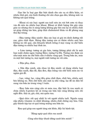 DINH DÛÚÄNG VAÂ AN TOAÂN THÛÅC PHÊÍM                                        62


    Gaåo lûác la loaåi gaåo àùåc biïåt daânh cho caác cuå coá àiïìu kiïån, coá
nhiïìu thúâi giúâ, coân bònh thûúâng chó cêìn choån gaåo deão, khöng möëc vaâ
khöng xaát quaá trùæng.

      - Khoai cuã caác loaåi: ngûúâi cao tuöíi nïn ùn ruát búát cúm vaâ thay
vaâo àoá nïn ùn nhiïìu loaåi khoai. Khoai coá khöëi lûúång lúán gêy caãm
giaác no nhûng cho ñt nùng lûúång khöng gêy beáo maâ laåi coá nhiïìu chêët
xú giuáp chöëng taáo boán, giuáp thaãi cholesterol thûâa vaâ àïì phoâng ung
thû àaåi traâng.

     - Àêåu tûúng (àêåu naânh): àêåu caác loaåi coá giaá trõ dinh dûúäng rêët
cao, giaâu chêët àaåm. Riïng àêåu tûúng coân coá thïm nhiïìu axit beáo
khöng no rêët quyá, cêìn khuyïën khñch tröìng úã moåi vuâng vaâ chïë biïën
àêåu tûúng ra nhiïìu loaåi thûác ùn.

      + Laâm tûúng: tûúng caâ gia baãn, tûúng khöng phaãi chó laâ möåt
loaåi nûúác chêëm ngon (tûúng Bêìn), tûúng Cûå Àaâ. Tûúng coân àûúåc coi
nhû möåt moán ùn chïë biïën sùén úã nhiïìu vuâng quï. Trong bûäa ùn, muác
ra möåt baát tûúng to, moåi ngûúâi rûúái tûúng aán vúái cúm.

     + Àêåu phuå, chaáo.

     + Sûäa àêåu naânh, sûäa chua tûâ àêåu naânh: sûã duång nhiïìu loaåi
àêåu, àêåu xanh, àêåu àoã, àêåu àen, àêåu trùæng vaâo chïë biïën moán ùn vaâ
ngêm giaá àöî.

     - Laåc, vûâng: laåc, vûâng àïìu giaâu chêët àaåm, chêët beáo, nhiïìu axit
beáo khöng no. Nïn chïë biïën sùén möåt òoå nhoã vûâng, laåc àïí ùn dêìn böí
sung vaâo bûäa ùn trong voâng 1 tuêìn.

     - Rau: bûäa naâo cuäng cêìn coá moán rau, àùåc biïåt laâ rau xanh coâ
chûáa nhiïìu b-proten kïí caã trong caác bûäa tiïåc cuäng khöng nïìn chó
nghô àïën. thõt caá, gioâ, chaã, maâ quïn rau.

     - Quaã chñn: rêët quyá nhêët laâ vúái ngûúâi nhiïìu tuöíi. Nguöìn cung
cêëp nhiïìu vitamin vaâ nhêët khoaáng, nhiïìu chêët chöëng oxy hoáa. Cêìn
gêy thaânh têåp tuåc coá quaã traáng miïång sau bûäa ùn.

     Rau quaã giuáp con ngûúâi tùng sûác khoãe, àêíy luâi bïånh têåt.

                   "Haâng ngaây quaã chñn rau xanh

                Cuäng nhû thaây thuöëc àûáng canh bïn mònh! "
 