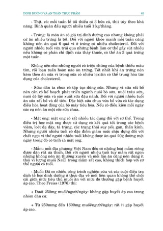 DINH DÛÚÄNG VAÂ AN TOAÂN THÛÅC PHÊÍM                                          63


   - Thõt, caá: möîi tuêìn lïî töëi thiïíu coá 3 bûäa caá, thõt tuây theo khaã
nùng. Bònh quên àêìu ngûúâi nhiïìu tuöíi 1 kg/thaáng.

     - Trûáng: laâ moán ùn coá giaá trõ dinh dûúäng cao nhûng khöng phaãi
cûá ùn nhiïìu trûáng laâ töët. Àöëi vúái ngûúâi khoãe maånh möîi tuêìn cuäng
khöng nïn ùn quaá 6 quaã vò úã trûáng coá nhiïìu cholesterol. Àöëi vúái
ngûúâi nhiïìu tuöíi vûâa traãi qua nhûäng bïånh laâm cú thïí gêìy suát nhiïìu
nïëu khöng coá phaãn chó àõnh cuãa thaây thuöëc, coá thïí ùn 3 quaã trûáng
möåt tuêìn.

    Khöng nïn cho nhûäng ngûúâi coá triïåu chûáng cuãa bïånh thiïëu maáu
tim, röëi loaån tuêìn hoaân naäo ùn trûáng. Töët nhêët khi ùn trûáng nïn
keâm theo ùn sûäa vò trong sûäa coá nhiïìu lexitin coá thïí trung hoâa taác
duång cuãa cholesterol.

      - Sûäa: dên ta chûa coá têåp tuåc duâng sûäa. Nhûng vò sûäa rêët böí
nïn cêìn coá kïë hoaåch phaát triïín ngaânh nuöi boâ sûäa, nuöi trêu sûäa,
nuöi dï lêëy sûäa vaâ saãn xuêët sûäa àêåu naânh. Àöëi vúái ngûúâi nhiïìu tuöíi
ùn sûäa rêët böí vaâ dïî tiïu. Àùåc biïåt sûäa chua vûâa böí vûâa coá taác duång
àiïìu hoâa hoaåt àöång cuãa böå maáy tiïu hoáa. Nïëu coá àiïìu kiïån möîi ngaây
caác cuå nïn ùn möåt cöëc sûäa chua.

     - Mêåt ong: mêåt ong coá rêët nhiïìu taác duång àöëi vúái cú thïí. Trong
àiïìu trõ hoåc mêåt ong àûúåc sûã duång coá kïët quaã töët trong caác bïånh
viïm, loeát daå daây, taá traâng, caác traång thaái suy yïëu gan, thêìn kinh.
Nhûng ngûúâi nhiïìu tuöíi coá àùåc àiïím giaãm mûác chõu àûång àöëi vúái
chêët ngoåt vò thïë ngûúâi nhiïìu tuöíi khöng àûúåc ùn quaá 20g àûúâng möåt
ngaây trong àoá coá tñnh caá mêåt ong.

     - Mùæm: möîi àõa phûúng Viïåt Nam àïìu coá nhûäng loaåi mùæm riïng
àûúåc dên rêët ûa thñch. Àöëi vúái ngûúâi nhiïìu tuöíi tuy mùæm rêët ngon
nhûng khöng nïn ùn thûúâng xuyïn vaâ möîi lêìn ùn cuäng nïn duâng ñt
thöi vò lûúång muöëi NaCl trong mùæm rêët cao, khöng thñch húåp vúái cú
thïí ngûúâi coá tuöíi.

      - Muöëi: Àaä co nhiïìu cöng trònh nghiïn cûáu vaâ caác cuöåc àiïìu tra
dõch tïî hoåc dinh dûúäng úã thûåc àõa vïì möëi liïn quan khöng thïí chöëi
caäi giûäa mûác tiïu thuã muöëi ùn vúái mûác àöå thûúâng gùåp bïånh huyïët
aáp cao. Theo Freiss (1976) thò:

    + Dûúái 250mg muöëi/ngûúâi/ngaây: khöng gùåp huyïët aáp cao trong
nhoám dên cû.

     + Tûâ 250mmg àïën 1600mg muöëi/ngûúâi/ngaây: rêët ñt gùåp huyïët
aáp cao.
 