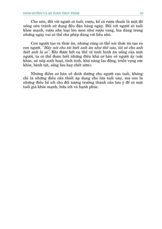 DINH DÛÚÄNG VAÂ AN TOAÂN THÛÅC PHÊÍM                                            65


     Cho nïn, àöëi vúái ngûúâi coá tuöíi, rûúåu, kïí caã rûúåu thuöëc laâ möåt àöì
uöëng nïn traánh sûã duång àïìu àùån haâng ngaây. Àöëi vúái ngûúâi coá tuöíi
khoãe maånh, rûúåu nheå loaåi lïn men nhû rûúåu vang, bia duâng trong
nhûäng ngaây vui coá thïí cho pheáp duâng vúái liïìu nhoã.

      Con ngûúâi taåo ra thûác ùn, nhûng cuäng coá thïí noái thûác ùn taåo ra
con ngûúâi. "Haäy noái cho töi biïët anh ùn nhû thïë naâo, töi seä cho anh
biïët anh laâ ai". Khi àûúåc hïët cuå thïí vïì tònh hònh ùn uöëng cuãa möåt
ngûúâi, ta coá thïí àoaán biïët nhûäng àiïìu khaá cú baãn vïì ngûúâi êëy (sûác
khoãe, nïì nïëp sinh hoaåt, tñnh tònh, khaã nùng lao àöång, triïín voång sûác
khoãe, bïånh têåt, söëng lêu hay chïët súám).

      Nhûäng àiïím cú baãn vïì dinh dûúäng cho ngûúâi cao tuöíi, khöng
chó laâ nhûäng àiïìu cêìn thiïët aáp duång cho lûáa tuöíi naây, maâ coân laâ
nhûäng àiïìu böí ñch cho àöëi tûúång trûúãng thaânh cêìn lûu yá àïí coá möåt
tuöíi giaâ khoãe maånh, hûäu ñch vaâ haånh phuác.
 