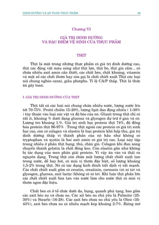 DINH DÛÚÄNG VAÂ AN TOAÂN THÛÅC PHÊÍM                                             66




                                  Chûúng VI

                       GIAÁ TRÕ DINH DÛÚÄNG
             VAÂ ÀÙÅC ÀIÏÍM VÏÅ SINH CUÃA THÛÅC PHÊÍM


                                      THÕT

      Thõt laâ möåt trong nhûäng thûåc phêím coá giaá trõ dinh dûúäng cao,
thõt caác àöång vêåt maáu noáng nhû thõt lúån, thõt boâ, thõt gia cêìm... coá
chûáa nhiïìu axit amin cêìn thiïët, caác chêët beáo, chêët khoaáng, vitamin
vaâ möåt söë caác chêët thúm hay coân goåõ laâ chêët chiïët xuêët Thõt caác loaåi
noái chung ngheâo canxi, giêìu photpho. Tó lïå CA/P thêëp. Thñt laâ thûác
ùn gêy toan.


I. GIAÁ TRÕ DINH DÛÚÄNG CUÃA THÕT

      Thõt têët caã caác loaâi noái chung chûáa nhiïìu nûúác, lûúång nûúác lïn
túái 70-75%. Protit chiïëm 15-20%, lûúång lipit dao àöång nhiïìu ( 1-30%
) tuây thuöåc vaâo loaåi suác vêåt vaâ àöå beáo cuãa noá. Gluxit trong thõt chó coá
rêët ñt, khoaãng % dûúái daång glucoza vaâ glycogen dûå trûä úã gan vaâ cú.
Lûúång tro khoaãng 1.%. Giaá trõ sinh hoåc protein thõt 74%, àöå àöìng
hoáa protein thõt 96-97% . Trong thõt ngoaâi caác protein coá giaá trõ sinh
hoåc cao, coân coá colagen vaâ elastin laâ loaåi protein khoá hêëp thu, giaá trõ
dinh dûúäng thêëp vò thaânh phêìn cuãa noá hêìu nhû khöng coá
tryptophan vaâ xystin laâ hai axit amin coá giaá trõ cao. Loaåi naây têåp
trung nhiïìu úã phêìn thõt buång, thuã, chên gioâ. Colagen khi àun noáng
chuyïín thaânh gelatin laâ chêët àöng keo. Coân elastin gêìn nhû khöng
bõ taác duång cuãa men phên giaãi protein. Vò vêåy ùn vaâo vaâ thaãi ra
nguyïn daång. Trong thõt coân chûáa möåt lûúång chêët chiïët xuêët tan
trong nûúác, dïî bay húi, coá muâi võ thúm àùåc biïåt, söë lûúång khoaãng
1,5-2% trong thõt. Noá coá taác duång kñch thñch tiïët dõch võ rêët maånh.
Caác chêët chiïët xuêët göìm coá creatin, creatinin, carnosin (coá ni tú) vaâ
glycogen, gluåcoza, axit lactõc (khöng coá ni tú). Khi luöåc thõt phêìn lúán
caác chêët chiïët xuêët hoâa tan vaâo nûúác laâm cho nûúác thõt coá muâi võ
thúm ngon àùåc hiïåu.

     Chêët beáo coá úã töí chûác dûúái da, buång, quanh phuã taång, bao göìm
caác axit beáo no vaâ chûa no. Caác xõt beáo no chuã yïëu laâ Palmitic (25-
30%) vaâ Stearle (16-28). Caác axit beáo chûa no chuã yïëu laâ Oleic (35-
43%), axit beáo chûa no coá nhiïìu maåch keáp khoaãng 2-7%. Riïng múä
 