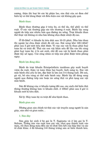 DINH DÛÚÄNG VAÂ AN TOAÂN THÛÅC PHÊÍM                                          68


xûúng, thêån thò loaåi boã caác böå phêån lao, coân thõt cuãa noá àem chïë
biïën kyä coá thïí duâng àûúåc vúái àiïìu kiïån con vêåt khöng gêìy quaá.

     Bïånh than:

      Bïånh than thûúâng gùåp úã trêu boâ, coá thïí da, thïí phöíi vaâ thïí
ruöåt. ÚÃ suác vêåt thûúâng gùåp caác töín thûúng úã ruöåt. Bïånh lêy sang
ngûúâi do tiïëp xuác nhiïìu hún qua àûúâng ùn uöëng. Trûåc khuêín than
thïí thûåc vêåt khöng coá nha baâo khöng chõu àûúåc nhiïåt àöå cao.

     ÚÃ 55-58oC vi khuêín bõ tiïu diïåt sau 10-15 phuát. Nha baâo than
thò ngûúåc laåi chõu àûúåc nhiïåt àöå rêët cao. Sûác noáng khö 120-140oC
phaãi sau 3 giúâ múái tiïu diïåt àûúåc. Vò vêåy suác vêåt bõ than phaãi huyã
toaân böå vaâ triïåt àïí. Thõt caác con vêåt khaác nïëu àïí lêîn vaâo thò cuäng
phaãi huyã toaân böå. úã loâ saát sinh, chöî àïí con vêåt bõ bïånh than phaãi
àûúåc têíy uïë ngay. Caác cöng nhên coá tiïëp xuác phaãi àûúåc tiïm phoâng
ngay.

     Bïånh lúån àoáng dêëu:

     Bïånh do trûåc khuêín Erisipelothrix insidiosa gêy xuêët huyïët
viïm da ruöåt, thêån vaâ toaân thên baåi huyïët, laách sûng to. Suác vêåt
mùæc bïånh chuã yïëu laâ lúån, àùåc biïåt laâ lúån con 3-4 thaáng tuöíi. Dï con,
gaâ võt, böì cêu cuäng coá thïí mùæc bïånh naây. Bïånh lêy dïî daâng sang
ngûúâi qua àûúâng tiïëp xuác hoùåc ùn uöëng thõt vaâ phuã taång suác vêåt
mùæc bïånh.

    Sûác àïì khaáng cuãa vi khuêín tûúng àöëi cao, caác caách chïë biïën thõt
thöng thûúâng khöng laâm vi khuêín chïët. úã 100oC phaãi sau 2 giúâ vi
khuêín múái bõ tiïu diïåt.

     Xûã lyá: Huãy toaân böå vaâ triïåt àïí nhû bïånh than.

     Bïånh giun saán

    Nhûäng giun saán chñnh tûâ thõt suác vêåt truyïìn sang ngûúâi laâ saán
giêy, saán nhoã vaâ giun xoùæn. .

     1. Saán dêy

      Saán giêy kyá sinh úã boâ goåi laâ T. Saginata vê úã lúån goåi laâ T.
Solium. Trûáng saán vaâo ruöåt non suác vêåt, chui qua thaânh ruöåt vaâo
maáu, röìi theo doâng maáu àïën caác töí chûác liïn kïët cuãa bùæp thõt vaâ caác
töí chûác khaác. úã àoá khoaãng 3-6 thaáng trûáng saán seä biïën thaânh keán.
 
