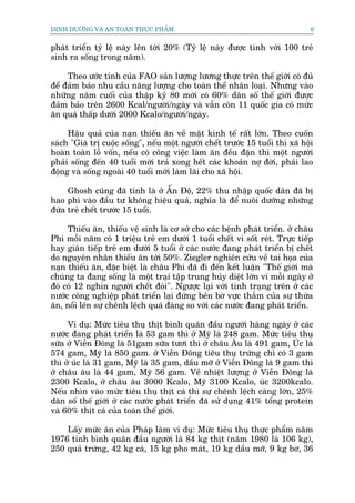 DINH DÛÚÄNG VAÂ AN TOAÂN THÛÅC PHÊÍM                                            6


phaát triïín tyã lïå naây lïn túái 20% (Tyã lïå naây àûúåc tñnh vúái 100 treã
sinh ra söëng trong nùm).

     Theo ûúác tñnh cuãa FAO saãn lûúång lûúng thûåc trïn thïë giúái coá àuã
àïí àaãm baão nhu cêìu nùng lûúång cho toaân thïí nhên loaåi. Nhûng vaâo
nhûäng nùm cuöëi cuãa thêåp kyã 80 múái coá 60% dên söë thïë giúái àûúåc
àaãm baão trïn 2600 Kcal/ngûúâi/ngaây vaâ vêîn coân 11 quöëc gia coá mûác
ùn quaá thêëp dûúái 2000 Kcalo/ngûúâi/ngaây.

     Hêåu quaã cuãa naån thiïëu ùn vïì mùåt kinh tïë rêët lúán. Theo cuöën
saách "Giaá trõ cuöåc söëng", nïëu möåt ngûúâi chïët trûúác 15 tuöíi thò xaä höåi
hoaân toaân löî vöën, nïëu coá cöng viïåc laâm ùn àïìu àùån thò möåt ngûúâi
phaãi söëng àïën 40 tuöíi múái traã xong hïët caác khoaãn núå àúâi, phaãi lao
àöång vaâ söëng ngoaâi 40 tuöíi múái laâm laäi cho xaä höåi.

     Ghosh cuäng àaä tñnh laâ úã ÊËn Àöå, 22% thu nhêåp quöëc dên àaä bõ
hao phñ vaâo àêìu tû khöng hiïåu quaã, nghôa laâ àïí nuöi dûúäng nhûäng
àûáa treã chïët trûúác 15 tuöíi.

     Thiïëu ùn, thiïëu vïå sinh laâ cú súã cho caác bïånh phaát triïín. úã chêu
Phi möîi nùm coá 1 triïåu treã em dûúái 1 tuöíi chïët vò söët reát. Trûåc tiïëp
hay giaán tiïëp treã em dûúái 5 tuöíi úã caác nûúác àang phaát triïín bõ chïët
do nguyïn nhên thiïëu ùn túái 50%. Ziegler nghiïn cûáu vïì tai hoåa cuãa
naån thiïëu ùn, àùåc biïåt laâ chêu Phi àaä ài àïën kïët luêån "Thïë giúái maâ
chuáng ta àang söëng laâ möåt traåi têåp trung huãy diïåt lúán vò möîi ngaây úã
àoá coá 12 nghòn ngûúâi chïët àoái". Ngûúåc laåi vúái tònh traång trïn úã caác
nûúác cöng nghiïåp phaát triïín laåi àûáng bïn búâ vûåc thùèm cuãa sûå thûâa
ùn, nöíi lïn sûå chïnh lïåch quaá àaáng so vúái caác nûúác àang phaát triïín.

     Vñ duå: Mûác tiïu thuå thõt bònh quên àêìu ngûúâi haâng ngaây úã caác
nûúác àang phaát triïín laâ 53 gam thò úã Myä laâ 248 gam. Mûác tiïu thuå
sûäa úã Viïîn Àöng laâ 51gam sûäa tûúi thò úã chêu Êu laâ 491 gam, UÁc laâ
574 gam, Myä laâ 850 gam. úã Viïîn Àöng tiïu thuå trûáng chó coá 3 gam
thò úã uác laâ 31 gam, Myä laâ 35 gam, dêìu múä úã Viïîn Àöng laâ 9 gam thò
úã chêu êu laâ 44 gam, Myä 56 gam. Vïì nhiïåt lûúång úã Viïîn Àöng laâ
2300 Kcalo, úã chêu êu 3000 Kcalo, Myä 3100 Kcalo, uác 3200kcalo.
Nïëu nhòn vaâo mûác tiïu thuå thõt caá thò sûå chïnh lïåch caâng lúán, 25%
dên söë thïë giúái úã caác nûúác phaát triïín àaä sûã duång 41% töíng protein
vaâ 60% thõt caá cuãa toaân thïë giúái.

    Lêëy mûác ùn cuãa Phaáp laâm vñ duå: Mûác tiïu thuå thûåc phêím nùm
1976 tñnh bònh quên àêìu ngûúâi laâ 84 kg thõt (nùm 1980 laâ 106 kg),
250 quaã trûáng, 42 kg caá, 15 kg pho maát, 19 kg dêìu múä, 9 kg bú, 36
 