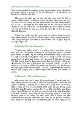 DINH DÛÚÄNG VAÂ AN TOAÂN THÛÅC PHÊÍM                                            69


Keán saán laâ möåt boåc mêìu trùæng, trong, lúán nhoã khaác nhau. Haåt chûáa
àêìy nûúác, úã giûäa laâ àêìu coá voâi àïí huát: Keán saán úã raãi raác trong caác
bùæp thõt, úã töí chûác kiïn kïët.

      Khi ngûúâi ùn phaãi thõt coá keán saán nêëu chûa chñn thò lúáp voã
ngoaâi cuãa keán bõ tan ra, àêìu saán thoâ ra baám vaâo niïm maåc ruöåt non,
lúán dêìn, sau 2-3 chuáng noá phaát triïín thaânh con saán trûúãng thaânh
daâi 6-7 m. Tó lïå ngûúâi bõ mùæc bïånh saán do ùn thõt lúån coá saán chó
chiïëm 1%, do ùn thõt boâ coá saán chiïëm 99%. Coá leä do caách chïë biïën,
vúái thõt boâ thûúâng chó xaâo taái, chûa àuã nhiïåt àöå vaâ thúâi gian cêìn
thiïët àïí diïåt saán.

     Xûá lyá thõt khi bõ saán: Tuây theo mûác àöå, nïëu söë lûúång keán saán
dûúái 3keán/40 cm2 thõt thò coá thïí chïë biïën kyä hoùåc ngêm nûúác muöëi
10% trong 20 ngaây. Nïëu trïn 3 keán/40 cm2 thõt thò phaãi huãy boã,
khöng duâng àïí ùn.

     2. Saán nhoã (Toe nia echincoccus}.

     Thûúâng gùåp úã choá, nhêët laâ choá hoang daåi vaâ caác àöång vêåt ùn
thõt. Vêåt chuã trung gian laâ àöång vêåt coá sûâng, lúån, laåc àaâ, caác loaâi
gêåm nhêëm vaâ ngûúâi. Kyá sinh truâng Echinococcus söëng úã ruöåt non
cuãa vêåt chuã chñnh, trûáng theo phên, ài vaâo ruöåt cuãa vêåt chuã trung
gian, thoaát voã, chui qua thaânh ruöåt vaâo maáu ài àïën caác nöåi taång.
Taåi àêy chuáng chuyïín thaânh daång nang loaåi möåt tuái hay nhiïìu tuái.
Ngûúâi mùæc bïånh saán bõ hao moân, gêìy coâm rêët nhanh. Lúån vaâ caác
àöång vêåt coá sûâng bõ nhiïîm Echinococcus thïí nang, do àoá thõt cuãa
chuáng ñt nguy hiïím àöëi vúái ngûúâi. Tuy vêåy, vïì phûúng diïån vïå sinh,
thõt vaâ phuã taång coá keán saán chó duâng sau khi àaä chïë biïën thaânh taåo
phêím.

     3. Giun xoùæn ( Trichinella spiralis ):

     Giun xoùæn nhoã, daâi 2 möìm, kyá sinh chuã yïëu úã lúån röìi àïën choá,
meâo, chuöåt. Giun xoùæn söëng úã ruöåt sau vaâi thaáng coá thïí àeã ra vaâi
nghòn êëu truâng. êëu truâng ài vaâo maáu, theo doâng maáu túái caác bùæp
thõt cú vên; lúán lïn vaâ cuöån thaânh hònh xoùæn öëc nùçm trong maâng
hònh bêìu duåc. Keán giun thoaáng thêëy úã caác bùæp thõt, lûúäi, quai haâm,
sûúân, buång. Nïëu ngûúâi ùn phaãi thõt lúån coá giun xoùæn nêëu chûa chñn,
giun xoùæn seä chui vaâo daå àaây, voã keán giun xoùæn bõ dõch võ phaá huãy,
boå giun thoaát ra ài xuöëng ruöåt non, phaát triïín úã thaânh ruöåt laâm
viïm viïm maåc ruöåt vaâ chaãy maáu ruöåt. Nïëu àoái, boå giun seä vaâo maáu,
theo doâng maáu túái bùæp thõt sau möåt thúâi gian tûâ 10-28 ngaây, coá khi
 