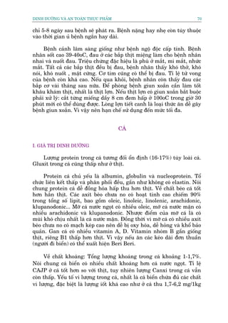 DINH DÛÚÄNG VAÂ AN TOAÂN THÛÅC PHÊÍM                                            70


chó 5-8 ngaây sau bïånh seä phaát ra. Bïånh nùång hay nheå coân tuây thuöåc
vaâo thúâi gian uã bïånh ngùæn hay daâi.

      Bïånh caãnh lêm saâng giöëng nhû bïånh ngöå àöåc cêëp tñnh. Bïånh
nhên söët cao 39-40oC, àau úã caác bùæp thõt miïång laâm cho bïånh nhên
nhai vaâ nuöët àau. Triïåu chûáng àùåc hiïåu laâ phuâ úã mùæt, mi mùæt, nhûác
mùæt. Têët caã caác bùæp thõt àïìu bõ àau, bïånh nhên thêëy khoá thúã, khoá
noái, khoá nuöët , mêåt cûáng. Cú tim cuäng coá thïí bõ àau. Tó lïå tûã vong
cuãa bïånh coân khaá cao. Nïëu qua khoãi, bïånh nhên coân thêëy àau caác
bùæp cú vaâi thaáng sau nûäa. Àïí phoâng bïånh giun xoùæn cêìn laâm töët
khêu khaám thõt, nhêët laâ thõt lúån. Nïëu thõt lúån coá giun xoùæn bùæt buöåc
phaãi xûã lyá: cùæt tûâng miïëng dêìy 8 cm àem hêëp úã 100oC trong giúâ 30
phuát múái coá thïí duâng àûúåc. Loâng lúån tiïët canh laâ loaåi thûác ùn dïî gêy
bïånh giun xoùæn. Vò vêåy nïn haån chïë sûã duång àïën mûác töëi àa.


                                         CAÁ


I. GIAÁ TRÕ DINH DÛÚÄNG

    Lûúång protein trong caá tûúng àöëi öín àõnh (16-17%) tuây loaâi caá.
Gluxit trong caá cuäng thêëp nhû úã thõt.

     Protein caá chuã yïëu laâ albumin, globulin vaâ nucleoprotein. Töí
chûác liïn kïët thêëp vaâ phên phöëi àïìu, gêìn nhû khöng coá elastin. Noái
chung protein caá dïî àöìng hoáa hêëp thu hún thõt. Vïì chêët beáo caá töët
hún hùèn thõt. Caác axit beáo chûa no coá hoaåt tñnh cao chiïëm 90%
trong töíng söë lipit, bao göìm oleic, linoleic, linolenic, arachidonic,
klupanodonic... Múä caá nûúác ngoåt coá nhiïìu oleic, múä caá nûúác mùån coá
nhiïìu arachidonic vaâ klupanodonic. Nhûúåc àiïím cuãa múä caá laâ coá
muâi khoá chõu nhêët laâ caá nûúác mùån. Àöìng thúâi vò múä caá coá nhiïìu axit
beáo chûa no coá maåch keáp cao nïn dïî bõ oxy hoáa, dïî hoãng vaâ khöí baão
quaãn. Gan caá coá nhiïìu vitamin A, D. Vitamin nhoám B gêìn giöëng
thõt, riïng B1 thêëp hún thõt. Vò vêåy nïëu ùn caác keáo daâi àún thuêìn
(ngûúâi ài biïín) coá thïí xuêët hiïån Beri Beri.

     Vïì chêët khoaáng: Töíng lûúång khoaáng trong caá khoaãng 1-1,7%.
Noái chung caá biïín coá nhiïìu chêët khoaáng hún caá nûúác ngoåt. Tó lïå
CAJP úã caá töët hún so vúái thõt, tuy nhiïn lûúång Canxi trong caá vêîn
coân thêëp. Yïëu töë vi lûúång trong caá, nhêët laâ caá biïín chûáa àuã caác chêët
vi lûúång, àùåc biïåt laâ lûúång iöët khaá cao nhû úã caá thu 1,7-6,2 mg/1kg
 