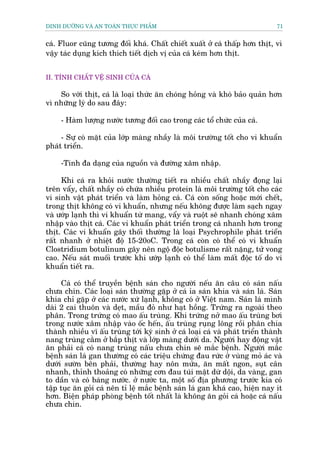 DINH DÛÚÄNG VAÂ AN TOAÂN THÛÅC PHÊÍM                                            71


caá. Fluor cuäng tûúng àöëi khaá. Chêët chiïët xuêët úã caá thêëp hún thõt, vò
vêåy taác duång kñch thñch tiïët dõch võ cuãa caá keám hún thõt.


II. TÑNH CHÊËT VÏÅ SINH CUÃA CAÁ

    So vúái thõt, caá laâ loaåi thûác ùn choáng hoãng vaâ khoá baão quaãn hún
vò nhûäng lyá do sau àêy:

     - Haâm lûúång nûúác tûúng àöëi cao trong caác töí chûác cuãa caá.

     - Sûå coá mùåt cuãa lúáp maâng nhêìy laâ möi trûúâng töët cho vi khuêín
phaát triïín.

     -Tñnh àa daång cuãa nguöìn vaâ àûúâng xêm nhêåp.

     Khi caá ra khoãi nûúác thûúâng tiïët ra nhiïìu chêët nhêìy àoång laåi
trïn vêíy, chêët nhêìy coá chûáa nhiïìu protein laâ möi trûúâng töët cho caác
vi sinh vêåt phaát triïín vaâ laâm hoãng caá. Caá coân söëng hoùåc múái chïët,
trong thõt khöng coá vi khuêín, nhûng nïëu khöng àûúåc laâm saåch ngay
vaâ ûúáp laånh thò vi khuêín tûâ mang, vêíy vaâ ruöåt seä nhanh choáng xêm
nhêåp vaâo thõt caá. Caác vi khuêín phaát triïín trong caá nhanh hún trong
thõt. Caác vi khuêín gêy thöëi thûúâng laâ loaåi Psychrophile phaát triïín
rêët nhanh úã nhiïåt àöå 15-20oC. Trong caá coân coá thïí coá vi khuêín
Clostridium botulinum gêy nïn ngöå àöåc botulisme rêët nùång, tûã vong
cao. Nïëu saát muöëi trûúác khi ûúáp laånh coá thïí laâm mêët àöåc töë do vi
khuêín tiïët ra.

     Caá coá thïí truyïìn bïånh saán cho ngûúâi nïëu ùn cêu coá saán nêëu
chûa chñn. Caác loaåi saán thûúâng gùåp úã caá óa saán khña vaâ saán laá. Saán
khña chó gùåp úã caác nûúác xûá laånh, khöng coá úã Viïåt nam. Saán laá mònh
daâi 2 cai thuön vaâ deåt, mêìu àoã nhû haåt höìng. Trûáng ra ngoaâi theo
phên. Trong trûáng coá mao êëu truâng. Khi trûáng núã mao êëu truâng búi
trong nûúác xêm nhêåp vaâo öëc hïën, êëu truâng ruång löng röìi phên chia
thaânh nhiïìu vô êëu truâng túái kyá sinh úã caá loaåi caá vaâ phaát triïín thaânh
nang truâng cùçm úã bùæp thõt vaâ lúáp maâng dûúái da. Ngûúâi hay àöång vêåt
ùn phaãi caá coá nang truâng nêëu chûa chñn seä mùæc bïånh. Ngûúâi mùæc
bïånh saán laá gan thûúâng coá caác triïåu chûáng àau rûác úã vuâng moã aác vaâ
dûúái sûúân bïn phaãi, thûúâng hay nön mûãa, ùn mêët ngon, suåt cên
nhanh, thónh thoaãng coá nhûäng cún àau tuái mêåt dûâ döåi, da vaâng, gan
to dêìn vaâ coá baáng nûúác. úã nûúác ta, möåt söë àõa phûúng trûúác kia coá
têåp tuåc ùn goãi caá nïn tó lïå mùæc bïånh saán laá gan khaá cao, hiïån nay ñt
hún. Biïån phaáp phoâng bïånh töët nhêët laâ khöng ùn goãi caá hoùåc caá nêëu
chûa chñn.
 