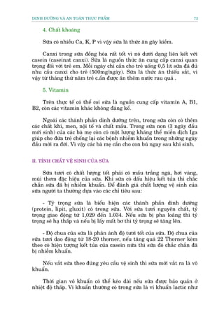 DINH DÛÚÄNG VAÂ AN TOAÂN THÛÅC PHÊÍM                                           73


     4. Chêët khoaáng

     Sûäa coá nhiïìu Ca, K, P vò vêåy sûäa laâ thûác ùn gêy kiïìm.

     Canxi trong sûäa àöìng hoáa rêët töët vò noá dûúái daång liïn kïët vúái
casein (caseinat canxi). Sûäa laâ nguöìn thûác ùn cung cêëp canxi quan
troång àöëi vúái treã em. Möîi ngaây chó cêìn cho treã uöëng 0,5 lñt sûäa àaä àuã
nhu cêìu canxi cho treã (500mg/ngaây). Sûäa laâ thûác ùn thiïëu sùæt, vò
vêåy tûâ thaáng thûá nùm treã c.êín àûúåc ùn thïm nûúác rau quaã .

     5. Vitamin

    Trïn thûåc tïë coá thïí coi sûäa laâ nguöìn cung cêëp vitamin A, B1,
B2, coân caác vitamin khaác khöng àaáng kïí.

     Ngoaâi caác thaânh phêìn dinh dûúäng trïn, trong sûäa coân coá thïm
caác chêët khñ, men, nöåi töë vaâ chêët mêìu. Trong sûäa non (3 ngaây àêìu
múái sinh) cuãa caác baâ meå coân coá möåt lûúång khaáng thïí miïîn dõch Iga
giuáp cho àûáa treã chöëng laåi caác bïånh nhiïîm khuêín trong nhûäng ngaây
àêìu múái ra àúâi. Vò vêåy caác baâ meå cêìn cho con buá ngay sau khi sinh.


II. TÑNH CHÊËT VÏÅ SINH CUÃA SÛÄA

     Sûäa tûúi coá chêët lûúång töët phaãi coá mêìu trùæng ngaâ, húi vaâng,
muâi thúm àùåc hiïåu cuãa sûäa. Khi sûäa coá dêëu hiïåu kïët tuãa thò chùæc
chùæn sûäa àaä bõ nhiïîm khuêín. Àïí àaánh giaá chêët lûúång vïå sinh cuãa
sûäa ngûúâi ta thûúâng dûåa vaâo caác chó tiïu sau:

     - Tyã troång sûäa laâ biïíu hiïån caác thaânh phêìn dinh dûúäng
(protein, lipit, gluxit) coá trong sûäa. Vúái sûäa tûúi nguyïn chêët, tyã
troång giao àöång tûâ 1,029 àïën 1.034. Nïëu sûäa bõ pha loaäng thò tyã
troång seä haå thêëp vaâ nïëu bõ lêëy mêët bú thò tyã troång seä tùng lïn.

     - Àöå chua cuãa sûäa laâ phaãn aánh àöå tûúi töët cuãa sûäa. Àöå chua cuãa
sûäa tûúi dao àöång tûâ 18-20 thorner, nïëu tùng quaá 22 Thorner keâm
theo coá hiïån tûúång kïët tuãa cuãa casein nûäa thò sûäa àoá chùæc chùæn àaä
bõ nhiïîm khuêín.

   Nïëu vùæt sûäa theo àuáng yïu cêìu vïå sinh thò sûäa múái vùæt ra laâ vö
khuêín.

    Thúâi gian vö khuêín coá thïí keáo daâi nïëu sûäa àûúåc baão quaãn úã
nhiïåt àöå thêëp. Vi khuêín thûúâng coá trong sûäa laâ vi khuêín lactic nhû
 