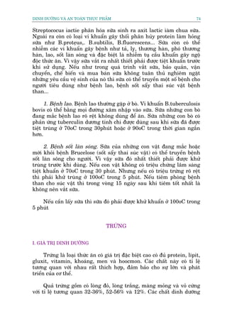 DINH DÛÚÄNG VAÂ AN TOAÂN THÛÅC PHÊÍM                                             74


Streptococus òactie phên hoáa sûäa sinh ra axit lactic òaâm chua sûäa.
Ngoaâi ra coân coá loaåi vi khuêín gêy thöëi phên huãy protein laâm hoãng
sûäa nhû B.proteåus,. B.subtilis, B.fluorescens... Sûäa coân coá thïí
nhiïîm caác vi khuêín gêy bïånh nhû taã, lyå, thûúng haân, phoá thûúng
haân, lao, söët laân soáng vaâ àùåc biïåt laâ nhiïîm tuå cêìu khuêín gêy ngöå
àöåc thûác ùn. Vò vêåy sûäa vùæt ra nhêët thiïët phaãi àûúåc tiïåt khuêín trûúác
khi sûã duång. Nïëu nhû trong quaá trònh vùæt sûäa, baão quaãn, vêån
chuyïín, chïë biïën vaâ mua baán sûäa khöng tuên thuã nghiïm ngùåt
nhûäng yïu cêìu vïå sinh cuãa noá thò sûäa coá thïí truyïìn möåt söë bïånh cho
ngûúâi tiïu duâng nhû bïånh lao, bïånh söët sêíy thai suác vêåt bïånh
than...

      1. Bïånh lao. Bïånh lao thûúâng gùåp úã boâ. Vi khuêín B.tuberculosis
bovis coá thïí bùçng moåi àûúâng xêm nhêåp vaâo sûäa. Sûäa nhûäng con boâ
àang mùæc bïånh lao roä rïåt khöng duâng àïí ùn. Sûäa nhûäng con boâ coá
phaãn ûáng tuberculin dûúng tñnh chi àûúåc duâng sau khi sûäa àaä àûúåc
tiïåt truâng úã 70oC trong 30phuát hoùåc úã 90oC trong thúâi gian ngùæn
hún.

      2. Bïånh söët laân soáng. Sûäa cuãa nhûäng con vêåt àang mùæc hoùåc
múái khoãi bïånh Brucelose (söët sêíy thai suác vêåt) coá thïí truyïìn bïånh
söët laân söng cho ngûúâi. Vò vêåy sûäa àoá nhêët thiïët phaãi àûúåc khûã
truâng trûúác khi duâng. Nïëu con vêåt khöng coá triïåu chûáng lêm saâng
tiïåt khuêín úã 70oC trong 30 phuát. Nhûng nïëu coá triïåu trûáng roä rïåt
thò phaãi khûã truâng úã 100oC trong 5 phuát. Nïëu tiïm phoâng bïånh
than cho suác vêåt thò trong voâng 15 ngaây sau khi tiïm töët nhêët laâ
khöng nïn vùæt sûäa.

    Nïëu cêìn lêëy sûäa thò sûäa àoá phaãi àûúåc khûã khuêín úã 100oC trong
5 phuát


                                    TRÛÁNG


I. GIAÁ TRÕ DINH DÛÚÄNG

      Trûáng laâ loaåi thûác ùn coá giaá trõ àùåc biïåt cao coá àuã protein, lipit,
gluxit, vitamin, khoaáng, men vaâ hoocmon. Caác chêët naây coá tó lïå
tûúng quan vúái nhau rêët thñch húåp, àaãm baão cho sûå lúán vaâ phaát
triïín cuãa cú thïí.

      Quaã trûáng göìm coá loâng àoã, loâng trùæng, maâng moãng vaâ voã cûáng
vúái tó lïå tûúng quan 32-36%, 52-56% vaâ 12%. Caác chêët dinh dûúäng
 