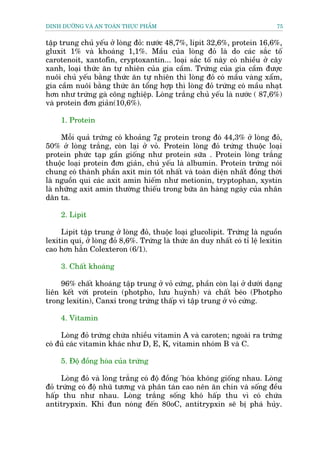 DINH DÛÚÄNG VAÂ AN TOAÂN THÛÅC PHÊÍM                                          75


têåp trung chuã yïëu úã loâng àoã: nûúác 48,7%, lipit 32,6%, protein 16,6%,
gluxit 1% vaâ khoaáng 1,1%. Mêìu cuãa loâng àoã laâ do caác sùæc töë
carotenoit, xantofin, cryptoxantin... loaåi sùæc töë naây coá nhiïìu úã cêy
xanh, loaåi thûác ùn tûå nhiïn cuãa gia cêìm. Trûáng cuãa gia cêìm àûúåc
nuöi chuã yïëu bùçng thûác ùn tûå nhiïn thò loâng àoã coá mêìu vaâng xêím,
gia cêìm nuöi bùçng thûác ùn töíng húåp thò loâng àoã trûáng coá mêìu nhaåt
hún nhû trûáng gaâ cöng nghiïåp. Loâng trùæng chuã yïëu laâ nûúác ( 87,6%)
vaâ protein àún giaãn(10,6%).

     1. Protein

     Möîi quaã trûáng coá khoaãng 7g protein trong àoá 44,3% úã loâng àoã,
50% úã loâng trùæng, coân laåi úã voã. Protein loâng àoã trûáng thuöåc loaåi
protein phûác taåp gêìn giöëng nhû protein sûäa . Protein loâng trùæng
thuöåc loaåi protein àún giaãn, chuã yïëu laâ albumin. Protein trûáng noái
chung coá thaânh phêìn axit min töët nhêët vaâ toaân diïån nhêët àöìng thúâi
laâ nguöìn quñ caác axit amin hiïëm nhû metionin, tryptophan, xystin
laâ nhûäng axit amin thûúâng thiïëu trong bûäa ùn haâng ngaây cuãa nhên
dên ta.

     2. Lipit

     Lipit têåp trung úã loâng àoã, thuöåc loaåi glucolipit. Trûáng laâ nguöìn
lexitin quñ, úã loâng àoã 8,6%. Trûáng laâ thûác ùn duy nhêët coá tó lïå lexitin
cao hún hùèn Colexteron (6/1).

     3. Chêët khoaáng

     96% chêët khoaáng têåp trung úã voã cûáng, phêìn coân laåi úã dûúái daång
liïn kïët vúái protein (photpho, lûu huyânh) vaâ chêët beáo (Photpho
trong lexitin), Canxi trong trûáng thêëp vò têåp trung úã voã cûáng.

     4. Vitamin

     Loâng àoã trûáng chûáa nhiïìu vitamin A vaâ caroten; ngoaâi ra trûáng
coá àuã caác vitamin khaác nhû D, E, K, vitamin nhoám B vaâ C.

     5. Àöå àöìng hoáa cuãa trûáng

      Loâng àoã vaâ loâng trùæng coá àöå àöìng 'hoáa khöng giöëng nhau. Loâng
àoã trûáng coá àöå nhuä tûúng vaâ phên taán cao nïn ùn chñn vaâ söëng àïìu
hêëp thu nhû nhau. Loâng trùæng söëng khoá hêëp thu vò coá chûáa
antitrypxin. Khi àun noáng àïën 80oC, antitrypxin seä bõ phaá huãy.
 