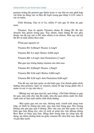 DINH DÛÚÄNG VAÂ AN TOAÂN THÛÅC PHÊÍM                                       77


protein trûáng thò protein gaåo thiïëu lysin vò vêåy khi ùn nïn phöëi húåp
vúái thûác ùn àöång vêåt vaâ àêåu àöî Lipit trong gaåo thêëp 1-1,5% nùçm úã
cuâi vaâ mêìm.

    Chêët khoaáng. Gaåo coá ñt Ca, nhiïìu P nïn gaåo laâ thûác ùn gêy
toan.

     Vitamin. Gaåo laâ nguöìn Vitamin nhoám B, lûúång B1 àuã cho
chuyïín hoáa gluxit trong gaåo. Tuy nhiïn, haâm lûúång Bi coân phuå
thuöåc vaâo àöå xay xaát vò B1 nùçm nhiïìu úã cuâi alúron. Nïëu xay xaát kyä
thò B1 seä mêët nhiïìu theo caám.

    ÚÃ haåt gaåo nguyïn coá:

    Vitamin B1: 0,38mg% Niaxin: 4,1mg%

    Vitamin B2: 0,1 mg% Biotin: 0,004 mg%

    Vitamin B6: 1,0 mg% Axit Pantotinic:1,7 mg%

    Haåt gaåo xay trùng lûúång vitamin coân nhû sau:

    Vitamin B1: 0,08mg% Niaxin: 1,9mg%

    Vitamin B2: 0,04 mg% Biotin: 0,004 mg%

    Vitamin B6: 0,30 mg% Axit Pantotinic:0,66 mg%

     Vêën àïì xay xaát baão quaãn vaâ chïë biïën gaåo: Caác thaânh phêìn dinh
dûúäng nhû protein, lipit vaâ vitamin nhoám B têåp trung phêìn lúán úã
mêìm vaâ cuâi vò vêåy cêìn chuá yá:

     - Khöng xay xaát gaåo quaá kyä, quaá trùæng - Chïë biïën khöng vo gaåo
kyä quaá, nêëu cúm cho vûâa àuã nûúác, nïëu cho quaá nhiïìu nûúác röìi chùæt
nûúác cúm seä laâm mêët nhiïìu chêët dinh dûúäng.

      - Baão quaãn gaåo núi cao raáo, thoaáng maát, traánh aánh saáng trûåc
tiïëp, coá thiïët bõ chöëng êím möëc, sêu moåt laâm hoãng gaåo. Noái chung
khöng nïn giûâ gaåo quaá 3 thaáng. Nïëu viïåc xay xaát baão quaãn vaâ chïë
biïën gaåo laâm àuáng yïu .cêìu vïå sinh seä giuáp cho viïåc phoâng chöëng
Beri Beri coá hiïåu quaã hún. Àöìng thúâi trong bûäa ùn cuäng nïn àa
daång, ùn thïm nhûäng thûác ùn giêìu vitamin B1 nhû thõt naåc, àêåu àöî
vaâ giaá àêåu xanh.
 