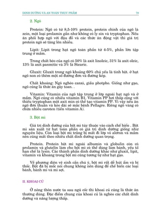 DINH DÛÚÄNG VAÂ AN TOAÂN THÛÅC PHÊÍM                                        78


     2. Ngö

    Protein: Ngö coá tûâ 8,5-10% protein, protein chñnh cuãa ngö laâ
zein, möåt loaåi prolamin gêìn nhû khöng coá ly sin vaâ tryptophan. Nïëu
ùn phöëi húåp ngö vúái àêåu àöî vaâ caác thûác ùn àöång vêåt thò giaá trõ
protein ngö seä tùng lïn nhiïìu.

    Lipit: Lipit trong haåt ngö toaân phêìn tûâ 4-5%, phêìn lúán têåp
trung úã mêìm.

   Trong chêët beáo cuãa ngö coá 50% laâ axit linoleic, 31% laâ axit oleic,
13% laâ axit panmitic vaâ 3% laâ Stearic.

    Gluxit: Gluxit trong ngö khoaãng 60% chuã yïëu laâ tinh böåt. úã haåt
ngö non coá thïm möåt söë àûúâng àún vaâ àûúâng keáp.

    Chêët khoaáng: Ngö ngheâo canxò, giêìu photpho. Giöëng nhû gaåo,
ngö cuäng laâ thûác ùn gêy toan. .

     Vitamin: Vitamin cuãa ngö têåp trung úã lúáp ngoaâi haåt ngö vaâ úã
mêìm. Ngö cuäng coá nhiïìu vitamin B1. Vitamin PP húi thêëp cöång vúái
thiïëu tryptophan möåt axit min coá thïí taåo vitamin PP. Vò vêåy nïëu ùn
ngö àún thuêìn vaâ keáo daâi seä mùæc bïånh Pellagre. Riïng ngö vaâng coá
chûáa nhiïìu caroten (tiïìn vitamin A).

     3. Böåt mò

    Giaá trõ dinh dûúäng cuãa böåt mò tuây thuöåc vaâo caách chïë biïën . Böåt
mò saãn xuêët tûâ haåt toaân phêìn coá giaá trõ dinh dûúäng giöëng nhû
nguyïn liïåu. Coân loaåi böåt mò trùæng bõ mêët ài lúáp voã alúron vaâ mêìm
nïn cuäng mêët theo nhiïìu chêët dinh dûúäng quan troång.

     Protein. Protein böåt mò ngoaâi albumin vaâ globulin coân coá
prolamin vaâ glutelin laâm cho böåt mò coá thïí duâng laâm baánh, yïëu töë
haån chïë laâ lysin. Caác thaânh phêìn dinh dûúäng khaác nhû gluxit, lipit,
vitamin vaâ khoaáng trong böåt mò cuäng tûúng tûå nhû haåt gaåo.

     Vïì phûúng diïån vïå sinh cêìn chuá yá, böåt mò rêët dïî huát êím vaâ bõ
thöëc. Böåt àaä bõ möëc noái chung khöng nïn duâng àïí chïë biïën caác loaåi
baánh, baánh mò vaâ mò súåi.


II. KHOAI CUÃ

     ÚÃ nöng thön nûúác ta sau nguä cöëc thò khoai cuã cuäng laâ thûác ùn
thûúâng duâng. Àùåc àiïím chung cuãa khoai cuã laâ ngheâo caác chêët dinh
dûúäng vaâ nùng lûúång thêëp.
 