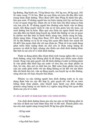 DINH DÛÚÄNG VAÂ AN TOAÂN THÛÅC PHÊÍM                                           7


kg àûúâng, 3kg baánh mò, 73 kg khoai têy, 101 kg rau, 58 kg quaã, 101
lñt rûúåu vang, 71 lñt bia. Mûác ùn quaá thûâa noái trïn àaä dêîn àïën tònh
traång thûâa dinh dûúäng. Theo Bour 20% dên Phaáp bõ bïånh beáo phò,
beáo quaá mûác. ÚÃ nhûäng ngûúâi beáo trïå hiïån tûúång tñch luäy múä bao boåc
úã caác cú quan tùng lïn, thêåm chñ caã úã tim laâm cho khaã nùng co boáp
cuãa tim yïëu ài. ÚÃ nhûäng ngûúâi beáo thûúâng mùæc bïånh vûäa xú àöång
maåch, khi àöång maåch vaânh bõ vûäa xú seä laâm giaãm lûu töëc maáu, sûå
nuöi dûúäng tim bõ keám. Hêåu quaã cuãa thûâa ùn ngoaâi bïånh beáo phò
coân dêîn àïën caác bïånh tùng huyïët aáp, bïånh àaái àûúâng vaâ caác cú quan
bõ nhiïîm múä àùåc biïåt laâ bïånh thiïíu nùng tim, thiïíu nùng hö hêëp,
thiïíu nùng thêån. Cuäng theo Bour 15% dên Phaáp bõ cao huyïët aáp,
3% bõ àaái àûúâng vaâ tyã lïå tûã vong liïn quan àïën bïånh tim maåch túái
35-40% liïn quan chùåt cheä vúái naån thûâa ùn. Thûåc tïë úã caác nûúác àang
phaát triïín hiïån tûúång thûâa ùn chuã yïëu laâ thûâa nùng lûúång do
protein vaâ nhêët laâ lópit, nhûng vêîn thiïëu caác chêët dinh dûúäng khaác
àùåc biïåt laâ caác yïëu töë vi chêët dinh dûúäng.

      Nûúác ta àang phêën àêëu thoaát khoãi tònh traång ngheâo àoái vaâ suy
dinh dûúäng, cöng viïåc khöng phaãi laâ dïî daâng sau nhiïìu nùm chiïën
tranh. Song viïåc giaãi quyïët vêën àïì dinh dûúäng úã nûúác ta khöng phaãi
laâ viïåc phêën àêëu àuöíi kõp caác nûúác vïì tiïu thuå caác thûåc phêím tûâ
thõt, bú sûäa, dêìu múä vaâ chêët beáo ùn. Möåt mêîu thûåc phêím tiïu thuå
cuãa caác nûúác phaát triïín vúái taác àöång khöng coá lúåi àöëi vúái sûác khoãe
dêîn túái bïånh beáo trïå, vûäa xú àöång maåch, cao huyïët aáp vaâ àaâi àûúâng,
cuäng nhû caác röëi loaån chuyïín hoáa khaác.

     Nhiïåm vuå cuãa nhûäng ngûúâi laâm dinh dûúäng nûúác ta laâ xêy
dûång àûúåc bûäa ùn cên àöëi húåp lyá, giaãi quyïët töët vêën àïì an toaân
lûúng thûåc thûåc phêím, súám thanh toaán bïånh suy dinh dûúäng
protein nùng lûúång vaâ caác bïånh coá yá nghôa cöång àöìng liïn quan àïën
thiïëu caác yïëu töë vi chêët.


IV. BÛÄA ÙN HÚÅP LYÁ ÀAÃM BAÃO NHU CÊÌU DINH DÛÚÄNG

      Caác chêët dinh dûúäng tham gia cêëu taåo nïn cú thïí khöng phaãi laâ
vêåt liïåu cöë àõnh maâ luön àûúåc thay thïë vaâ àöíi múái. Thaânh phêìn cêëu
taåo cuãa möåt ngûúâi nùång trung bònh 50 kg bao göìm khoaãng:

     - 32 kg nûúác

     - 11 kg àaåm

     - 4 kg chêët beáo (lipit)
 
