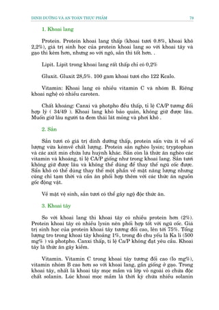 DINH DÛÚÄNG VAÂ AN TOAÂN THÛÅC PHÊÍM                                      79


    1. Khoai lang

     Protein. Protein khoai lang thêëp (khoai tûúi 0.8%, khoai khö
2,2%), giaá trõ sinh hoåc cuãa protein khoai lang so vúái khoai têy vaâ
gaåo thò keám hún, nhûng so vúái ngö, sùæn thò töët hún. .

    Lipit. Lipit trong khoai lang rêët thêëp chó coá 0,2%

    Gluxit. Gluxit 28,5%. 100 gam khoai tûúi cho 122 Kcalo.

    Vitamin: Khoai lang coá nhiïìu vitamin C vaâ nhoám B. Riïng
khoai nghïå coá nhiïìu caroten.

     Chêët khoaáng: Canxi vaâ photpho àïìu thêëp, tó lïå CA/P tûúng àöëi
húåp lyá ( 34/49 ). Khoai lang khoá baão quaãn, khöng giûä àûúåc lêu.
Muöën giûä lêu ngûúâi ta àem thaái laát moãng vaâ phúi khö .

    2. Sùæn

     Sùæn tûúi coá giaá trõ dinh dûúäng thêëp, protein sêën vûâa ñt vïì söë
lûúång vûâa keámvïì chêët lûúång. Protein sùæn ngheâo lysin; tryptophan
vaâ caác axit min chûáa lûu huyânh khaác. Sùæn coân laâ thûác ùn ngheâo caác
vitamin vaâ khoaáng, tó lïå CA/P giöëng nhû trong khoai lang. Sùæn tûúi
khöng giûä àûúåc lêu vaâ khöng thïí duâng àïí thay thïë nguä cöëc àûúåc.
Sêín khö coá thïí duâng thay thïë möåt phêìn vïì mùåt nùng lûúång nhûng
cuäng chó taåm thúâi vaâ cêìn ùn phöëi húåp thïm vúái caác thûác ùn nguöìn
göëc àöång vêåt.

    Vïì mùåt vïå sinh, sùæn tûúi coá thïí gêy ngöå àöåc thûác ùn.

    3. Khoai têy

     So vúái khoai lang thò khoai têy coá nhiïìu protein hún (2%).
Protein khoai têy coá nhiïìu lysin nïn phöëi húåp töët vúái nguä cöëc. Giaá
trõ sinh hoåc cuãa protein khoai têy tûúng àöëi cao, lïn túái 75%. Töíng
lûúång tro trong khoai têy khoaãng 1%, trong àoá chu yïëu laâ Ka li (500
mg% ) vaâ photpho. Canxi thêëp, ti lïå Ca/P khöng àaåt yïu cêìu. Khoai
têy laâ thûác ùn gêy kiïìm.

     Vitamin. Vitamin C trong khoai têy tûúng àöëi cao (lo mg%),
vitamin nhoám B cao hún so vúái khoai lang, gêìn giöëng úã gaåo. Trong
khoai têy, nhêët laâ khoai têy moåc mêìm vaâ lúáp voã ngoaâi coá chûáa àöåc
chêët solanin. Luác khoai moåc mêìm laâ thúâi kyâ chûáa nhiïìu solanin
 