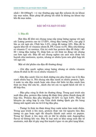 DINH DÛÚÄNG VAÂ AN TOAÂN THÛÅC PHÊÍM                                        80


nhêët ( 50-100mg% ) vò vêåy thûúâng gùåp ngöå àöåc solanin do ùn khoai
têy moåc mêìm. Biïån phaáp àïì phoâng töët nhêët laâ khöng ùn khoai têy
khi àaä moåc mêìm.


                         ÀÊÅU ÀÖÎ VAÂ HAÅT COÁ DÊÌU


     1. Àêåu àöî:

      Haåt àêåu àöî khö noái chung cung cêëp nùng lûúång ngang vúái nguä
cöëc Lûúång protein cao tûâ 17-25%, riïng àêåu tûúng 34%, cao gêëp 2
lêìn so vúái nguä cöëc. Chêët beáo 1-3%, riïng àöî tûúng 18%. Àêåu àöî laâ
nguöìn khaá töët vïì vitamin nhoám B, PP, Canxi vaâ Fe. Hêìu nhû khöng
coá vitamin C vaâ caroten. Giaá trõ sinh hoåc protein àêåu àöî thêëp ( 40-
50 ) riïng àêåu tûúng 75, thêëp hún so vúái thûác ùn àöång vêåt nhûng
cao hún nguä cöëc. Àêåu àöî noái chung ngheâo caác axit min chûáa lûu
huyânh nhû metionin, xystin, nhûng coá nhiïìu lysin nïn phöëi húåp töët
vúái nguä cöëc.

     Möåt söë chïë phêím cuãa àêåu àöî thûúâng duâng:

    - Giaá àêåu xanh: ngheâo nùng lûúång nhûng coá nhiïìu vitamin
nhoám B nhêët laâ B1 vaâ coá nhiïìu vitamin C.

     - Sûäa àêåu naânh: Giaá trõ dinh dûúäng coân phuå thuöåc vaâo tó lïå àêåu
naânh nhiïìu hay ñt. Noái chung sûäa àêåu naânh coá nhiïìu protein, lipit.
úã nûúác ta sûäa àêåu naânh hoùåc sûäa chua chïë biïën tûâ àêåu naânh laâm
thûác ùn thay thïë sûäa boâ , daânh cho treã em vaâ ngûúâi bïånh rêët töët vò
dïî hêëp thu.

     - Àêåu phuå: cuäng laâ thûác ùn thûúâng duâng. Trong quaá trònh saãn
xuêët àêåu phuå, protein àêåu tûúng àaä àûúåc thuãy phên thaânh daång dïî
hêëp thu. Protein àêåu phuå khoaãng 10-12% vaâ lipit 5-6%. Theo lúâi
khuyïn ùn uöëng húåp lyá cuãa Viïån dinh dûúäng Quöëc gia thò haâng
thaáng möîi ngûúâi nïn ùn tûâ 2-3 kg àêåu phuå.

    - Tûúng: laâ thûác ùn àûúåc duâng thay nûúác mùæm laâm nûúác chêëm.
Trong quaá trònh uã lïn men, protein thûåc vêåt (tûâ nguyïn liïåu àêåu
tûúng vaâ gaåo hoùåc ngö) àaä chuyïín thaânh axit amin vaâ pepton.
Trong kyä thuêåt uã lïn men rêët coá thïí bõ nhiïîm möëc Aspergillus
flavus tûâ khöng khñ vaâo. Àêy laâ loaåi möëc coá khaã nùng sinh àöåc töë
anatoxin, möåt àöåc töë gêy ung thû maånh úã gan vaâ caác phuã taång khaác.
 