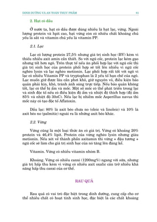 DINH DÛÚÄNG VAÂ AN TOAÂN THÛÅC PHÊÍM                                             81


     2. Haåt coá dêìu

     ÚÃã nûúác ta, haåt coá dêìu àûúåc duâng nhiïìu laâ haåt laåc, vûâng. Ngoaâi
lûúång protein vaâ hpit cao, haåt vûâng coân coá nhiïìu chêët khoaáng chuã
yïëu laâ sùæt vaâ vitamin chuã yïëu laâ vitamin PP.

     2.1. Laåc

      Laåc coá lûúång protein 27,5% nhûng giaá trõ sinh hoåc (BV) keám vò
thiïëu nhiïìu axit amin cêìn thiïët. So vúái nguä cöëc, protein laåc keám gaåo
nhûng töët hún ngö. Trïn thûåc tïë nïëu ùn phöëi húåp laåc vúái nguä cöëc thò
giaá trõ sinh hoåc cuãa protein phöëi húåp seä töët lïn nhiïìu vò nguä cöëc
ngheâo lysin vaâ laåc ngheâo metionin. Laåc phöëi húåp rêët töët vúái ngö vò
laåc coá nhiïìu Vitamin PP vaâ tryptophan laâ 2 yïëu töë haån chïë cuãa ngö.
Laåc muöën giûä àûúåc lêu cêìn phúi khö, giûä nguyïn voã, àiïìu kiïån baão
quaãn phaãi kñn, khö, traánh aánh saáng trûåc tiïëp. Nïëu baão quaãn khöng
töët, laåc coá thïí bõ êím vaâ möëc. Möåt söë möëc coá thïí phaát triïín trong laåc
vaâ sinh àöåc töë nïëu coá àiïìu kiïån àöå êím vaâ nhiïåt àöå thñch húåp (àöå êím
85% vaâ nhiïåt àöå 30oC). Nïëu laåc bõ nhiïîm möëc Asperillus navus thò
möëc naây coá taåo àöåc töë Aflatoxin.

     Dêìu laåc: 80% laâ axit beáo chûa no (oleic vaâ linoleic) vaâ 10% laâ
axit beáo no (palmitic) ngoaâi ra laâ nhûäng axit beáo khaác.

     2.2. Vûâng

     Vûâng cuäng laâ möåt loaåi thûác ùn coá giaá trõ. Vûâng coá khoaãng 20%
protein vaâ 46,4% lipit. Protein cuãa vûâng ngheâo lysin nhûng giaâu
metionin. Nïëu xeát vïì thaânh phêìn axitamin thò vûâng + àêåu tûúng +
nguä cöëc seä laâm cho giaá trõ sinh hoåc cuãa noá tùng lïn àaáng kïí.

     Vitamin. Vûâng coá nhiïìu vitamin nhoám B.

      Khoaáng. Vûâng coá nhiïìu canxi (1200mg%) ngang vúái sûäa, nhûng
giaá trõ hêëp thu keám vò vûâng coá nhiïìu axit oxalic caãn trúã nhiïìu khaã
nùng hêëp thu canxi cuãa cú thïí.


                                     RAU QUAÃ


     Rau quaã coá vai troâ àùåc biïåt trong dinh dûúäng, cung cêëp cho cú
thïí nhiïìu chêët coá hoaåt tñnh sinh hoåc, àùåc biïåt laâ caác chêët khoaáng
 