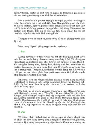 DINH DÛÚÄNG VAÂ AN TOAÂN THÛÅC PHÊÍM                                        82


kiïìm, vitamin, pectin vaâ axit hûäu cú. Ngoaâi ra trong rau quaã coân coá
caác loaåi àûúâng tan trong nûúác tinh böåt vaâ xenluloza.

     Möåt àùåc tñnh sinh lyá quan troång laâ rau quaã gêy cho ta caãm giaác
theâm ùn vaâ kñch thñch tiïët dõch tiïu hoáa. Rau phöëi húåp vúái caác thûác
ùn nhiïìu protein, lipit vaâ gluxit seä laâm tùng kñch thñch tiïët dõch võ úã
chïë àöå ùn rau kïët húåp protein, lûúång dõch võ tiïët tùng 2 lêìn so vúái ùn
protein àún thuêìn. Bûäa ùn coá rau taåo àiïìu kiïån thuêån lúåi cho sûå
tiïu hoáa hêëp thu caác chêët dinh dûúäng khaác.

    Trong rau coân coá caác men, men trong cuã haânh giöëng pepxin cuãa
dõch võ.

     Men trong bùæp caãi giöëng trypxin cuãa tuyïën tuåy.

     1. Rau

     Lûúång nûúác cao 70-95% vò vêåy rau rêët khoá baão quaãn, nhêët laâ vïì
muâa heâ rau dïî bõ hoãng. Protein trong rau thêëp 0,5-1,5% nhûng coá
lûúång lyzin vaâ metionin cao, phöëi húåp töët vúái nguä cöëc. Gluxit thêëp 3-
4% bao göìm àûúâng àún, àûúâng keáp, àûúâng tinh böåt, xenluloza vaâ
pectin. Xenluloza cuãa rau thuöåc loaåi mõn dïî chuyïín sang daång hoâa
tan úã trong ruöåt. Trong rau, xenluloza úã dûúái daång hïn kïët vúái caác
chêët pectin taåo thaânh phûác húåp pectin-xenluloza kñch thñch maånh
nhu àöång ruöåt vaâ tiïët dõch ruöåt.

    Nhiïìu taâi liïåu cho rùçng xenluloza cuãa rau coá khaã nùng àaâo thaãi
cholesterol ra khoãi cú thïí. Lûúång xenluloza trong rau khoaãng 0,3-
3,5% tuây loaåi rau. Rau laâ nguöìn vitamin C vaâ caroten cho khêíu
phêìn ùn haâng ngaây.

     Caác loaåi rau coá nhiïìu vitamin C nhû rau ngoát (185mgo/o), rau
muâi (140mg%), muâng túi ( 72mg%), caãi sen (51mg%), caãi bùæp (
30mg%), rau muöëng (23mg%). Tuy vêåy trong quaá trònh chïë biïën baão
quaãn, lûúång vitamõn C bõ giaãm ài khaá nhiïìu. Mûác giaãm trung bònh
laâ 50%. Caroten coá nhiïìu úã möåt söë rau quaã coá mêìu nhû úát vaâng, caâ
chua, caâ röët, rau muâi, haânh laá... Rau laâ nguöìn caác chêët khoaáng kiïìm
nhû K, Ca, Mg. Ngoaâi ra rau cuäng laâ nguöìn cung cêëp chêët sùæt dïî
hêëp thu.

     2. Quaã

     Vïì thaânh phêìn dinh dûúâng so vúái rau, quaã coá nhiïìu gluxit hún
vaâ phêìn lúán dûúái daång àûúâng àún, àûúâng keáp nhû fructoza, glucoza,
sacaroza. Quaã cuäng laâ nguöìn cung cêëp vitamin C nhû rau nhûng ûu
 