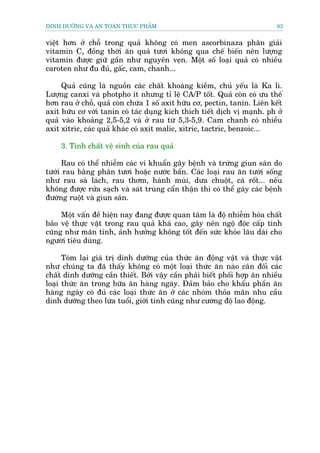 DINH DÛÚÄNG VAÂ AN TOAÂN THÛÅC PHÊÍM                                        83


viïåt hún úã chöî trong quaã khöng coá men ascorbinaza phên giaãi
vitamin C, àöìng thúâi ùn quaã tûúi khöng qua chïë biïën nïn lûúång
vitamin àûúåc giûä gêìn nhû nguyïn veån. Möåt söë loaåi quaã coá nhiïìu
caroten nhû àu àuã, gêëc, cam, chanh...

     Quaã cuäng laâ nguöìn caác chêët khoaáng kiïìm, chuã yïëu laâ Ka li.
Lûúång canxi vaâ photpho ñt nhûng tó lïå CA/P töët. Quaã coân coá ûu thïë
hún rau úã chöî, quaã coân chûáa 1 söë axit hûäu cú, pectin, tanin. Liïn kïët
axit hûäu cú vúái tanin coá taác duång kñch thñch tiïët dõch võ maånh. ph úã
quaã vaâo khoaãng 2,5-5,2 vaâ úã rau tûâ 5,3-5,9. Cam chanh coá nhiïìu
axit xitric, caác quaã khaác coá axit malic, xitric, tactric, benzoic...

     3. Tñnh chêët vïå sinh cuãa rau quaã

     Rau coá thïí nhiïîm caác vi khuêín gêy bïånh vaâ trûáng giun saán do
tûúái rau bùçng phên tûúi hoùåc nûúác bêín. Caác loaåi rau ùn tûúái söëng
nhû rau saâ laách, rau thúm, haânh muâi, dûa chuöåt, caâ röët... nïëu
khöng àûúåc rûãa saåch vaâ saát truâng cêín thêån thò coá thïí gaáy caác bïånh
àûúâng ruöåt vaâ giun saán.

     Möåt vêën àïì hiïån nay àang àûúåc quan têm laâ àöå nhiïîm hoáa chêët
baão vïå thûåc vêåt trong rau quaã khaá cao, gêy nïn ngöå àöåc cêëp tñnh
cuäng nhû maän tñnh, aãnh hûúãng khöng töët àïën sûác khoãe lêu daâi cho
ngûúâi tiïu duâng.

      Toám laåi giaá trõ dinh dûúäng cuãa thûác ùn àöång vêåt vaâ thûåc vêåt
nhû chuáng ta àaä thêëy khöng coá möåt loaåi thûác ùn naâo cên àöëi caác
chêët dinh dûúäng cêìn thiïët. Búãi vêåy cêìn phaãi biïët phöëi húåp ùn nhiïìu
loaåi thûác ùn trong bûäa ùn haâng ngaây. Àaãm baão cho khêíu phêìn ùn
haâng ngaây coá àuã caác loaåi thûác ùn úã caác nhoám thoãa maän nhu cêìu
dinh dûúäng theo lûáa tuöíi, giúái tñnh cuäng nhû cûúâng àöå lao àöång.
 