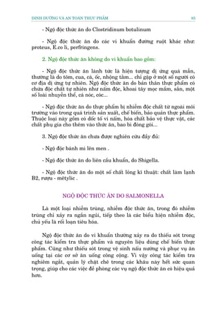 DINH DÛÚÄNG VAÂ AN TOAÂN THÛÅC PHÊÍM                                            85


     - Ngöå àöåc thûác ùn do Clostridinum botulinum

    - Ngöå àöåc thûác ùn do caác vi khuêín àûúâng ruöåt khaác nhû:
proteus, E.co li, perfringens.

     2. Ngöå àöåc thûác ùn khöng do vi khuêín bao göìm:

      - Ngöå àöåc thûác ùn laânh tûác laâ hiïån tûúång dõ ûáng quaá mêîn,
thûúâng laâ do töm, cua, caá, öëc, nhöång tùçm... chó gùåp úã möåt söë ngûúâi coá
cú àõa dõ ûáng tûå nhiïn. Ngöå àöåc thûác ùn do baãn thên thûåc phêím coá
chûáa àöåc chêët tûå nhiïn nhû nêëm àöåc, khoai têy moåc mêìm, sùæn, möåt
söë loaâi nhuyïîn thïí, caá noác, coác...

     - Ngöå àöåc thûác ùn do thûåc phêím bõ nhiïîm àöåc chêët tûâ ngoaâi möi
trûúâng vaâo trong quaá trònh saãn xuêët, chïë biïën, baão quaãn thûåc phêím.
Thuöåc loaåi naây göìm coá döëc töë vi nêëm, hoáa chêët baão vïå thûåc vêåt, caác
chêët phuå gia cho thïm vaâo thûác ùn, bao bò àoáng goái...

     3. Ngöå àöåc thûác ùn chûa àûúåc nghiïn cûáu àêìy àuã:

     - Ngöå àöåc baánh mò lïn men .

     - Ngöå àöåc thûác ùn do liïn cêìu khuêín, do Shigella.

    - Ngöå àöåc thûác ùn do möåt söë chêët loãng kô thuêåt: chêët laâm laånh
B2, rûúåu - mïtylic .


               NGÖÅ ÀÖÅC THÛÁC ÙN DO SALMONELLA

     Laâ möåt loaåi nhiïîm truâng, nhiïîm àöåc thûác ùn, trong àoá nhiïîm
truâng chó xaãy ra ngùæn nguãi, tiïëp theo laâ caác biïíu hiïån nhiïîm àöåc,
chuã yïëu laâ röëi loaån tiïu hoáa.

     Ngöå àöåc thûác ùn do vi khuêín thûúâng xaãy ra do thiïëu soát trong
cöng taác kiïím tra thûåc phêím vaâ nguyïn liïåu duâng chïë biïën thûåc
phêím. Cuäng nhû thiïëu soát trong vïå sinh nêëu nûúáng vaâ phuåc vuå ùn
uöëng taåi caác cú súã ùn uöëng cöng cöång. Vò vêåy cöng taác kiïím tra
nghiïm ngùæt, quaãn lyá chùåt cheä trong caác khêu naây hïët sûác quan
troång, giuáp cho caác viïåc àïì phoâng caác vuå ngöå àöåc thûác ùn coá hiïåu quaã
hún.
 