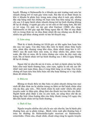 DINH DÛÚÄNG VAÂ AN TOAÂN THÛÅC PHÊÍM                                           87


huyïët. Nhûng vò Salmonella laâ vi khuêín ûa möi trûúâng ruöåt nïn laåi
nhanh choáng trúã vïì ruöåt gêy viïm ruöåt. Nöåi àöåc töë seä àûúåc thoaát ra
khi vi khuêín bõ phên huãy trong maáu cuäng nhû úã ruöåt, gêy nhiïîm
àöåc cêëp bùçng möåt höåi chûáng röëi loaån tiïu hoáa khaá nùång nïì, nhûng
chi sau 1-2 ngaây bïånh nhên nhanh choáng trúã laåi bònh thûúâng khöng
àïí laåi di chûáng. úã ngûúâi giaâ yïëu vaâ treã nhoã coá thïí nùång hún, àöi khi
coá tûã vong. Coá möåt vaâi taác giaã nhû Gartner (1988) cho rùçng:
Salmonella coá thïí gêy ngöå àöåc bùçng ngoaåi àöåc töë. Àöåc töë naây àûúåc
tiïët ra trong thûác ùn vaâ chõu àûúåc nhiïåt àöå cao nhûng sau àoá àaä coá
nhiïìu taác giaã khaác chûáng minh vaâ baác boã thuyïët naây.

     2. Lêm saâng

      Thúâi kò uã bïånh thûúâng tûâ 12-24 giúâ, coá khi ngùæn hún hoùåc keáo
daâi sau vaâi ngaây. Caác dêëu hiïåu àêìu tiïn laâ bïånh nhên thêëy buöìn
nön, nhûác àêìu choaáng vaáng khoá chõu, thên nhiïåt tùng lïn ñt (37-
38oC) sau àoá xuêët hiïån nön mûáa, óa chaãy nhiïìu lêìn, phên toaân
nûúác, àöi khi coá maáu, àoá laâ triïåu chûáng cuãa viïm daå daây ruöåt cêëp
tñnh. Àa söë bïånh nhên trúã laåi bònh thûúâng sau 1 àïën 2 ngaây khöng
àïí laåi di chûáng.

     Ngoaâi thïí taã nhû àaä mö taã úã trïn, caá biïåt coá bïånh nhên laåi biïíu
hiïån nhû möåt bïånh thûúng haân, caãm cuám, nghôa laâ söët rêët cao 39-
40oC mïåt moãi toaân thên, àau úã vuâng thùæt lûng vaâ cú bùæp. Caác triïåu
chûáng röëi loaån tiïu hoáa biïíu hiïån rêët nheå hoùåc khöng coá vò vêåy chêín
àoaán dïî nhêìm lêîn.

     3. Àiïìu trõ

     Khöng coá thuöëc àiïìu trõ àùåc hiïåu vaâ phaãi nhanh choáng tòm moåi
caách àïí àûa thûác ùn bõ nhiïîm truâng ra khoãi cú thïí bïånh nhên nhû
rûãa daå daây, gêy nön... Nïëu bïånh nhên bõ mêët nûúác' nhiïìu thò phaãi
truyïìn nûúác vaâ àiïån giaãi, àöìng thúâi cho thuöëc trúå tim khi cêìn thiïët.
Ngûúâi bïånh phaãi àûúåc uã êëm vaâ yïn tônh, ùn uöëng theo chïë àöå ùn
kiïng àùåc biïåt (theo hûúáng dêîn cuãa thêìy thuöëc) trong 3-5 ngaây cho
àïën khi bïånh nhên trúã laåi bònh thûúâng.

     4. Dõch tïî hoåc

    Nguöìn truyïìn nhiïîm chuã yïëu laâ suác vêåt nhû boâ, lúån bõ bïånh phoá
thûúng haân, gaâ óa phên trùæng... Bïånh viïm ruöåt phoá thûúng haân úã
trêu boâ thûúâng do Salmonella-typhi murium vaâ Salmonella-
enteritidis. Chim cêu, chuöåt nhùæt, chuöåt cöëng cuäng laâ nguöìn truyïìn
 