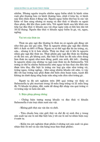 DINH DÛÚÄNG VAÂ AN TOAÂN THÛÅC PHÊÍM                                            88


nhiïîm. Nhûng nguöìn truyïìn nhiïîm nguy hiïím nhêët laâ bïånh viïm
ruöåt phoá thûúng haân vaâ bïånh thûúng haân, nhêët úã trêu boâ, vò bïånh
naây khoá chêín àoaán úã àöång vêåt. Nguöìn nguy hiïím thûá hai laâ suác vêåt
khoãe vïì lêm saâng nhûng coá mang vaâ àaâo thaãi vi khuêín ra ngoaâi
theo phên, àöi khi theo nûúác tiïíu. Vúái ngûúâi bïånh sau khi khoãi coân
tiïëp tuåc àaâo thaãi vi khuêín sau vaâi chuåc ngaây nûäa coá khi keáo daâi túái
10-12 thaáng. Nguöìn àaâo thaãi vi khuêín nguy hiïím laâ gaâ, võt, ngan,
ngöîng.

     Vai troâ cuãa thûác ùn

      Thûác ùn gêy ngöå àöåc thûúâng laâ thûác ùn coá nguöìn göëc àöång vêåt
nhû thõt gia suác gia cêìm. Thõt laâ nguyïn nhên gêy ngöå àöåc chiïëm
68% úã Anh vaâ 88% úã Phaáp. Ngoaâi ra coá thïí ngöå àöåc do ùn trûáng, caá,
sûäa... nhûng tó lïå ñt hún nhiïìu. Thûác ùn thûåc vêåt ñt khi laâ nguyïn
nhên gêy ngöå àöåc thûác ùn. Thûåc phêím gêy ngöå àöåc thûác ùn thûúâng
coá àöå êím cao, ph khöng axñt, àùåc biïåt laâ thûác ùn àaä nêëu chñn duâng
laâm thûác ùn nguöåi nhû moán àöng, pat8, xuác xñch, döìi tiïët... thûúâng
laâ nguyïn nhên cuãa nhûäng vuå ngöå cuöåc thûác ùn do Salmonella. Vúái
trûáng coá thïí bõ nhiïîm Salmonella súám ngay tûâ baâo thai cho àïën khi
àûúåc tiïu thuå, àùæc biïåt laâ trûáng caác loaåi gia cêìm nhû trûáng võt,
trûáng ngan, trûáng ngöîng... khaã nùng nhiïîm khuêín rêët súám, vò vêåy
àöëi vúái loaåi trûáng naây phaãi àûúåc chïë biïën chñn hoaân toaân, tuyïåt àöëi
khöng ùn dûúái daång söëng hoùåc nûãa söëng nûãa chñn nhû trûáng gaâ .

      Ngûúâi ta àaä xeát nghiïåm trïn 200 quaã trûáng võt thêëy coá
Salmonella ty phi murium trong 10 mêîu loâng trùæng vaâ 21 mêîu loâng
àoã. Vi khuêín tûâ phêån, àêët, nûúác dïî daâng àöåt nhêåp vaâo quaã trûáng vò
voã trûáng xöëp vaâ luön êím ûúát.

     5. Biïån phaáp phoâng chöëng

    - Chöëng hiïån tûúång mang khuêín vaâ àaâo thaãi vi khuêín
Salmonella úã caác traåi chùn nuöi suác vêåt.

     - Khöng giïët thõt suác vêåt öëm vaâ chïët.

     - Tiïu chuêín hoáa viïåc giïët thõt vaâ chïë àöå vïå sinh thuá y trong
saãn xuêët taåi caác loâ möí àùåc biïåt lûu yá túái caác loâ möí tû nhên hiïån nay
úã nûúác ta.

    - Kiïím tra xeát nghiïåm thûåc phêím úã nhûäng núi saãn xuêët vaâ giao
nhêån thõt (loâ möí vaâ caác cûãa haâng mua baán thûåc phêím).
 