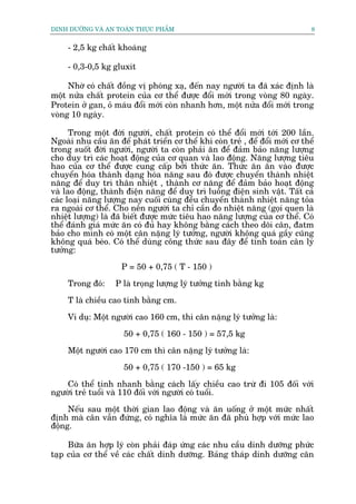 DINH DÛÚÄNG VAÂ AN TOAÂN THÛÅC PHÊÍM                                            8


     - 2,5 kg chêët khoaáng

     - 0,3-0,5 kg gluxit

     Nhúâ coá chêët àöìng võ phoáng xaå, àïën nay ngûúâi ta àaä xaác àõnh laâ
möåt nûãa chêët protein cuãa cú thïí àûúåc àöíi múái trong voâng 80 ngaây.
Protein úã gan, oã maáu àöíi múái coân nhanh hún, möåt nûãa àöíi múái trong
voâng 10 ngaây.

      Trong möåt àúâi ngûúâi, chêët protein coá thïí àöíi múái túái 200 lêìn.
Ngoaâi nhu cêìu ùn àïí phaát triïín cú thïí khi coân treã , àïí àöíi múái cú thïí
trong suöët àúâi ngûúâi, ngûúâi ta coân phaãi ùn àïí àaãm baão nùng lûúång
cho duy trò caác hoaåt àöång cuãa cú quan vaâ lao àöång. Nùng lûúång tiïu
hao cuãa cú thïí àûúåc cung cêëp búãi thûác ùn. Thûác ùn ùn vaâo àûúåc
chuyïín hoáa thaânh daång hoáa nùng sau àoá àûúåc chuyïín thaânh nhiïåt
nùng àïí duy trò thên nhiïåt , thaânh cú nùng àïí àaãm baão hoaåt àöång
vaâ lao àöång, thaânh àiïån nùng àïí duy trò luöìng àiïån sinh vêåt. Têët caã
caác loaåi nùng lûúång nay cuöëi cuâng àïìu chuyïín thaânh nhiïåt nùng toãa
ra ngoaâi cú thïí. Cho nïn ngûúâi ta chó cêìn ào nhiïåt nùng (goåi quen laâ
nhiïåt lûúång) laâ àaä biïët àûúåc mûác tiïu hao nùng lûúång cuãa cú thïí. Coá
thïí àaánh giaá mûác ùn coá àuã hay khöng bùçng caách theo doäi cên, àatm
baão cho mònh coá möåt cên nùång lyá tûúãng, ngûúâi khöng quaá gêìy cuäng
khöng quaá beáo. Coá thïí duâng cöng thûác sau àêy àïí tñnh toaán cên lyá
tûúãng:

                     P = 50 + 0,75 ( T - 150 )

     Trong àoá:    P laâ troång lûúång lyá tûúãng tñnh bùçng kg

     T laâ chiïìu cao tñnh bùçng cm.

     Vñ duå: Möåt ngûúâi cao 160 cm, thò cên nùång lyá tûúãng laâ:

                      50 + 0,75 ( 160 - 150 ) = 57,5 kg

     Möåt ngûúâi cao 170 cm thò cên nùång lyá tûúãng laâ:

                      50 + 0,75 ( 170 -150 ) = 65 kg

    Coá thïí tñnh nhanh bùçng caách lêëy chiïìu cao trûâ ài 105 àöëi vúái
ngûúâi treã tuöíi vaâ 110 àöëi vúái ngûúâi coá tuöíi.

     Nïëu sau möåt thúâi gian lao àöång vaâ ùn uöëng úã möåt mûác nhêët
àõnh maâ cên vêîn àûáng, coá nghôa laâ mûác ùn àaä phuâ húåp vúái mûác lao
àöång.

     Bûäa ùn húåp lyá coân phaãi àaáp ûáng caác nhu cêìu dinh dûúäng phûác
taåp cuãa cú thïí vïì caác chêët dinh dûúäng. Baãng thaáp dinh dûúäng cên
 